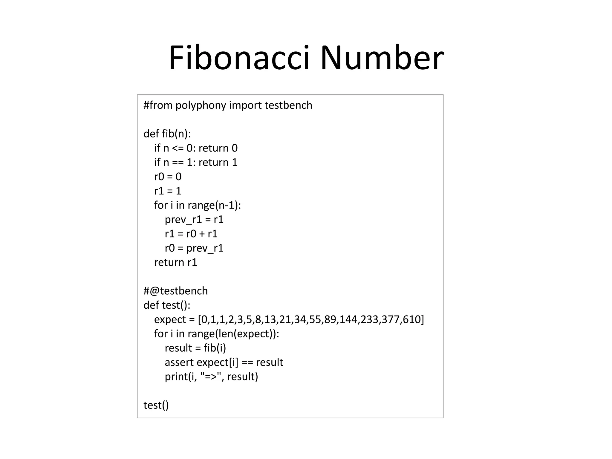 Fibonacci Number
#from polyphony import testbench
def fib(n):
if n <= 0: return 0
if n == 1: return 1
r0 = 0
r1 = 1
for i in range(n-1):
prev_r1 = r1
r1 = r0 + r1
r0 = prev_r1
return r1
#@testbench
def test():
expect = [0,1,1,2,3,5,8,13,21,34,55,89,144,233,377,610]
for i in range(len(expect)):
result = fib(i)
assert expect[i] == result
print(i, "=>", result)
test()
 