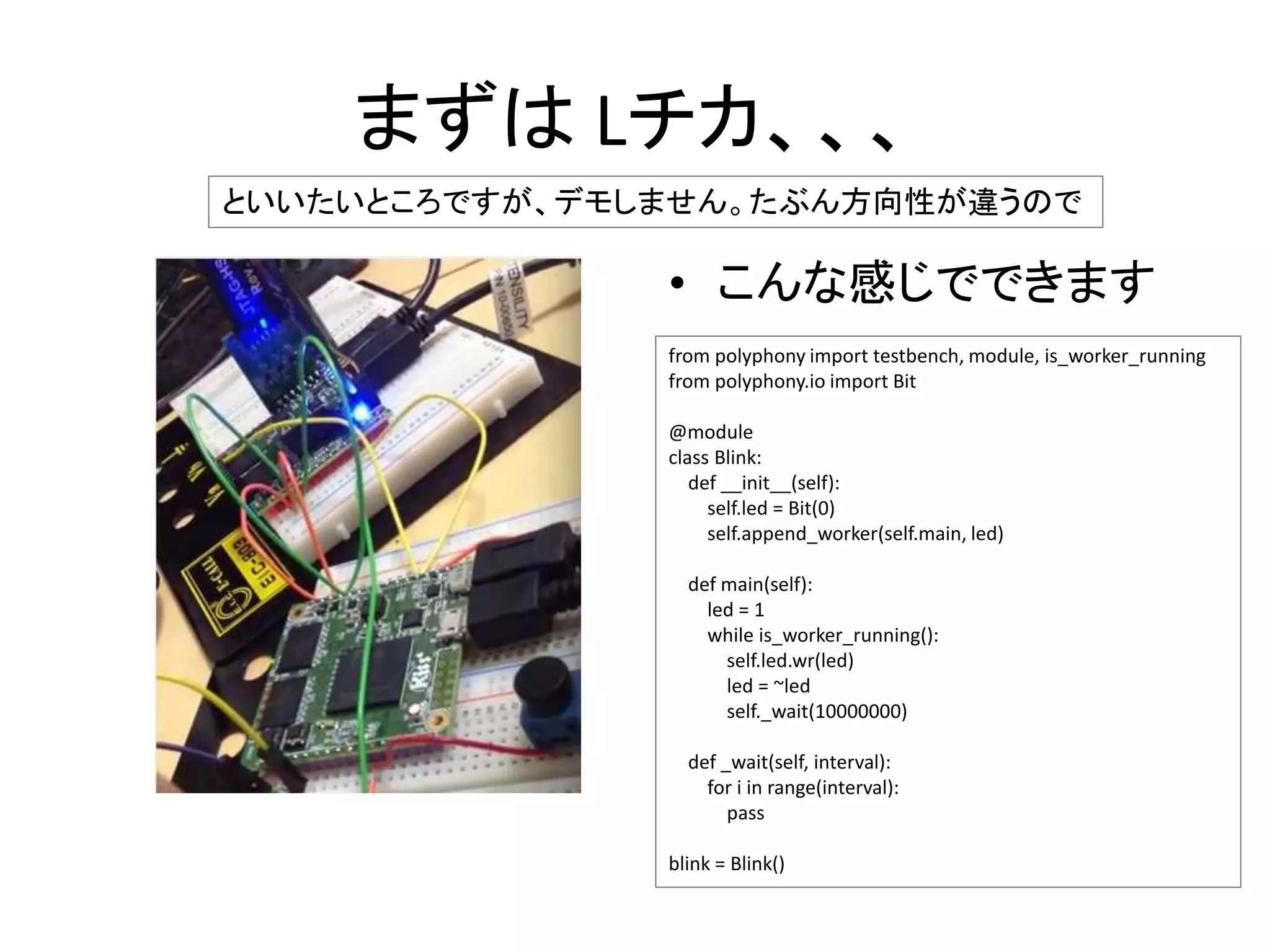 まずは Lチカ、、、
• こんな感じでできます
といいたいところですが、デモしません。たぶん方向性が違うので
from polyphony import testbench, module, is_worker_running
from polyphony.io import Bit
@module
class Blink:
def __init__(self):
self.led = Bit(0)
self.append_worker(self.main, led)
def main(self):
led = 1
while is_worker_running():
self.led.wr(led)
led = ~led
self._wait(10000000)
def _wait(self, interval):
for i in range(interval):
pass
blink = Blink()
 