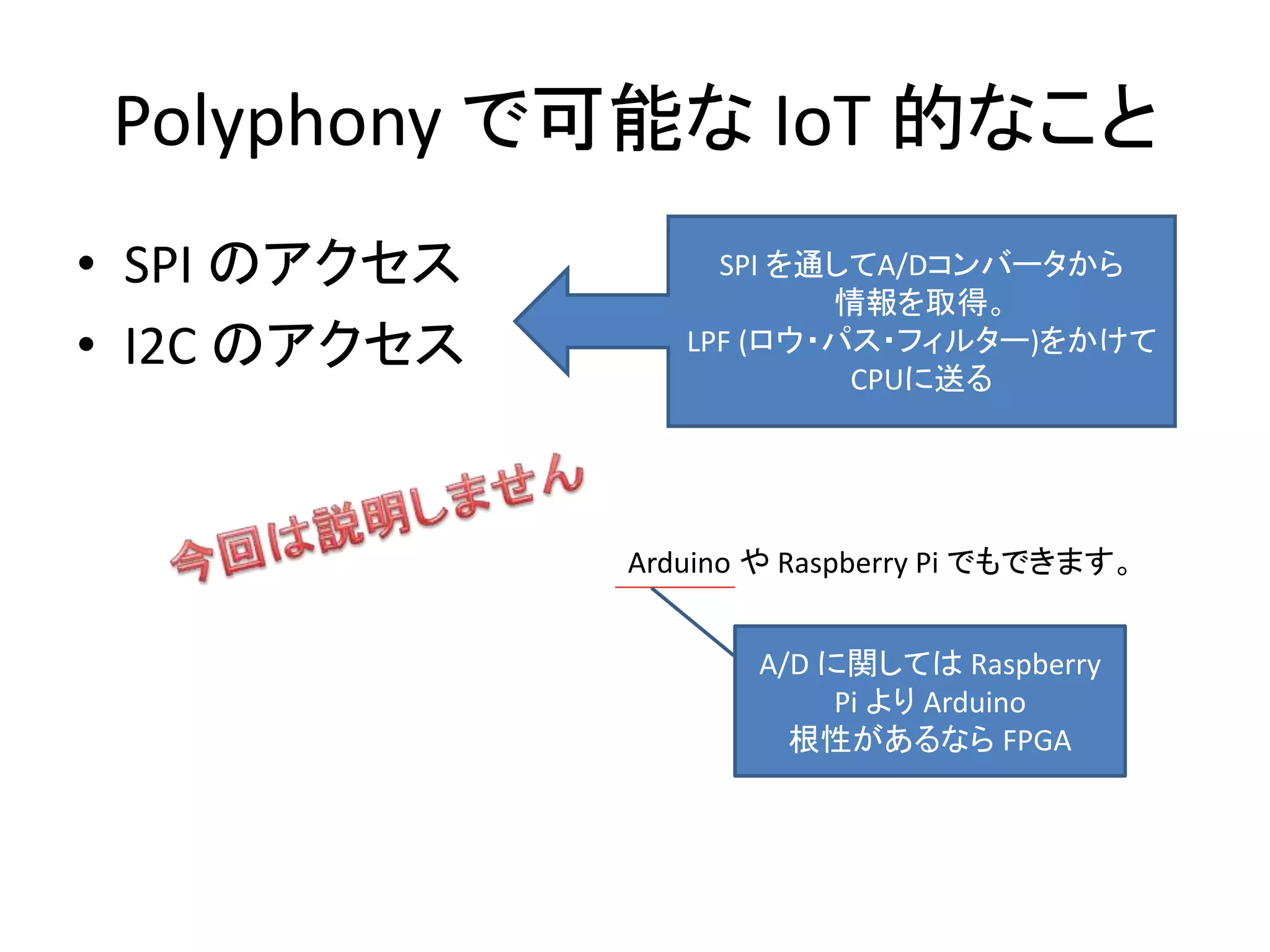 Polyphony で可能な IoT 的なこと
• SPI のアクセス
• I2C のアクセス
SPI を通してA/Dコンバータから
情報を取得。
LPF (ロウ・パス・フィルター)をかけて
CPUに送る
Arduino や Raspberry Pi でもできます。
A/D に関しては Raspberry
Pi より Arduino
根性があるなら FPGA
 