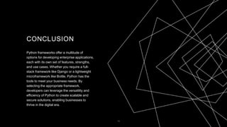 CONCLUSION
Python frameworks offer a multitude of
options for developing enterprise applications,
each with its own set of features, strengths,
and use cases. Whether you require a full-
stack framework like Django or a lightweight
microframework like Bottle, Python has the
tools to meet your business needs. By
selecting the appropriate framework,
developers can leverage the versatility and
efficiency of Python to create scalable and
secure solutions, enabling businesses to
thrive in the digital era.
10
 