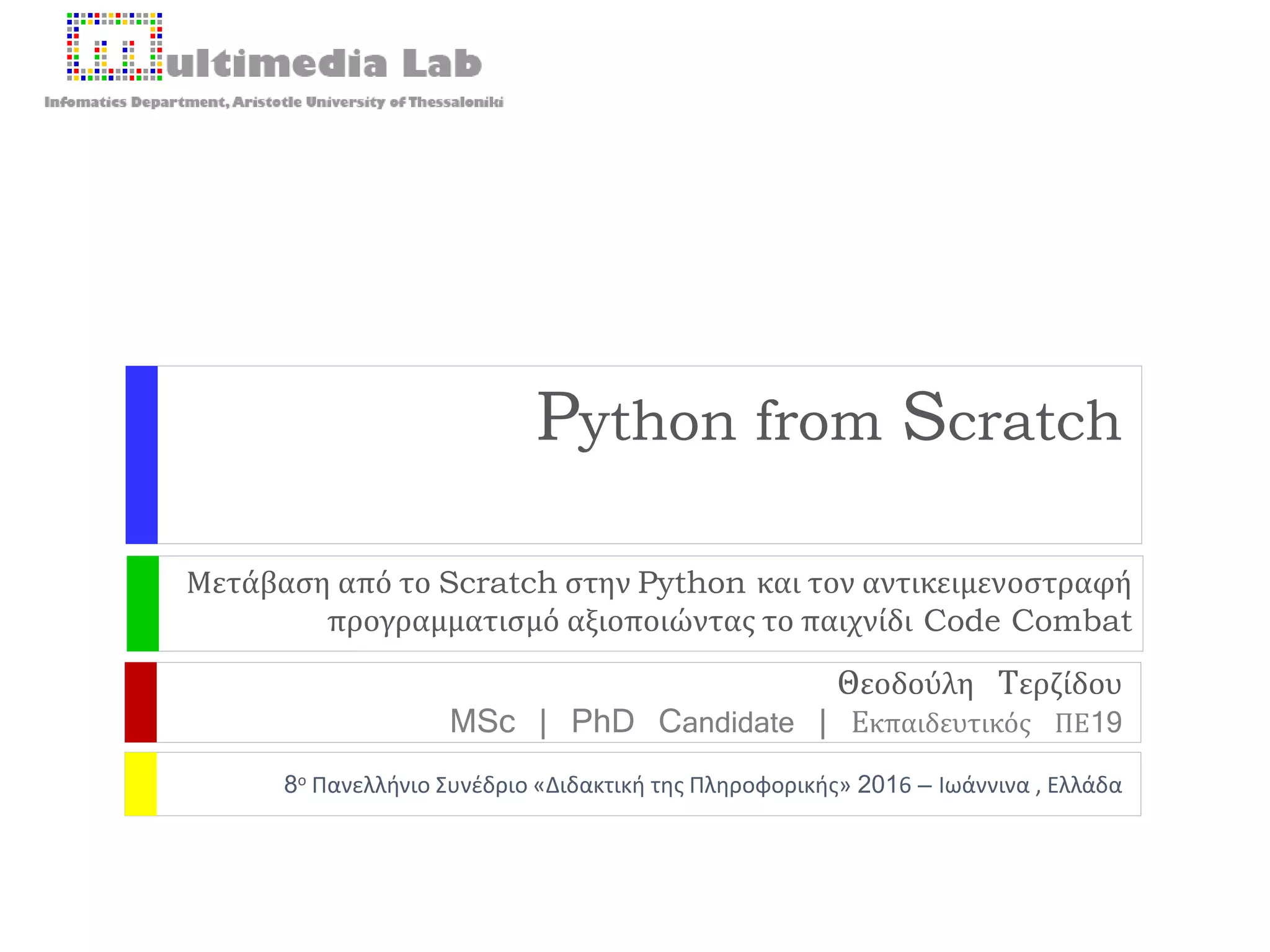 8ο Πανελλήνιο Συνέδριο «Διδακτική της Πληροφορικής» 2016 – Ιωάννινα , Ελλάδα
Python from Scratch
Μετάβαση από το Scratch στην Python και τον αντικειμενοστραφή
προγραμματισμό αξιοποιώντας το παιχνίδι Code Combat
Θεοδούλη Τερζίδου
MSc | PhD Candidate | Εκπαιδευτικός ΠΕ19
 