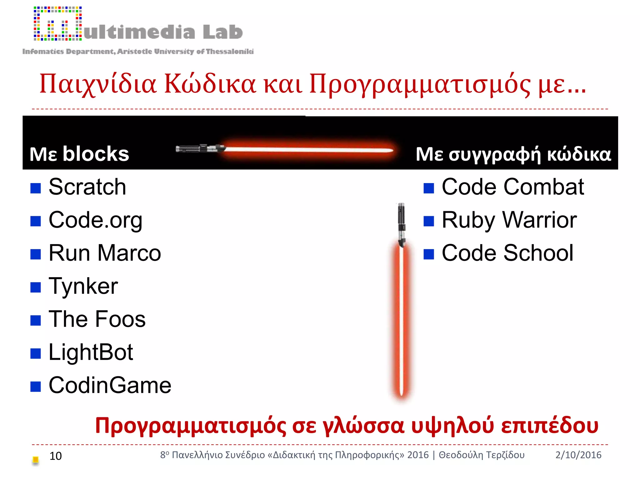 Παιχνίδια Κώδικα και Προγραμματισμός με…
Με blocks Με συγγραφή κώδικα
 Scratch
 Code.org
 Run Marco
 Tynker
 The Foos
 LightBot
 CodinGame
 Code Combat
 Ruby Warrior
 Code School
10 2/10/20168ο Πανελλήνιο Συνέδριο «Διδακτική της Πληροφορικής» 2016 | Θεοδούλη Τερζίδου
Προγραμματισμός σε γλώσσα υψηλού επιπέδου
 
