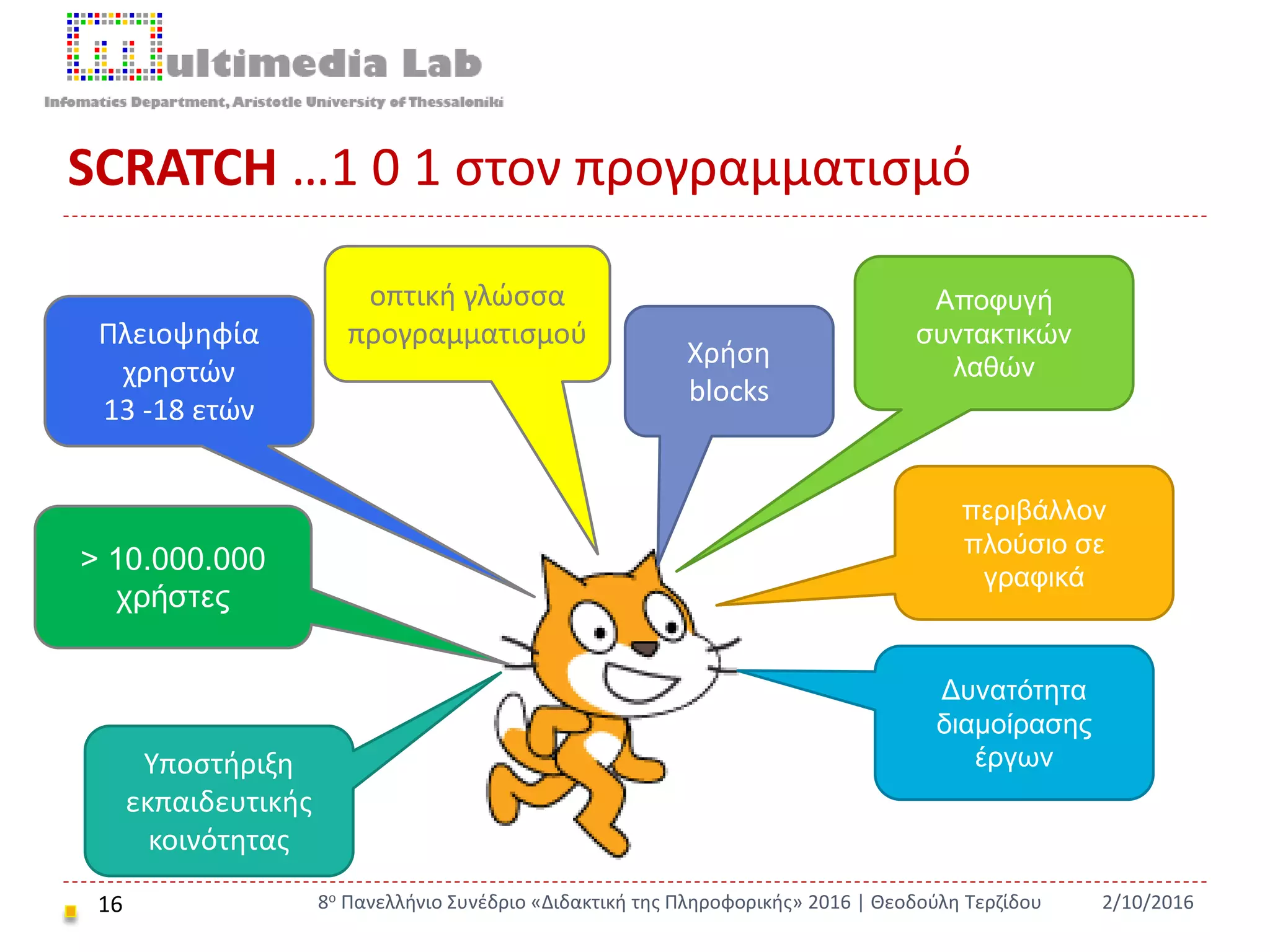SCRATCH …1 0 1 στον προγραμματισμό
16 2/10/20168ο Πανελλήνιο Συνέδριο «Διδακτική της Πληροφορικής» 2016 | Θεοδούλη Τερζίδου
> 10.000.000
χρήστες
οπτική γλώσσα
προγραμματισμού
περιβάλλον
πλούσιο σε
γραφικά
Χρήση
blocks
Αποφυγή
συντακτικών
λαθών
Πλειοψηφία
χρηστών
13 -18 ετών
Δυνατότητα
διαμοίρασης
έργωνΥποστήριξη
εκπαιδευτικής
κοινότητας
 