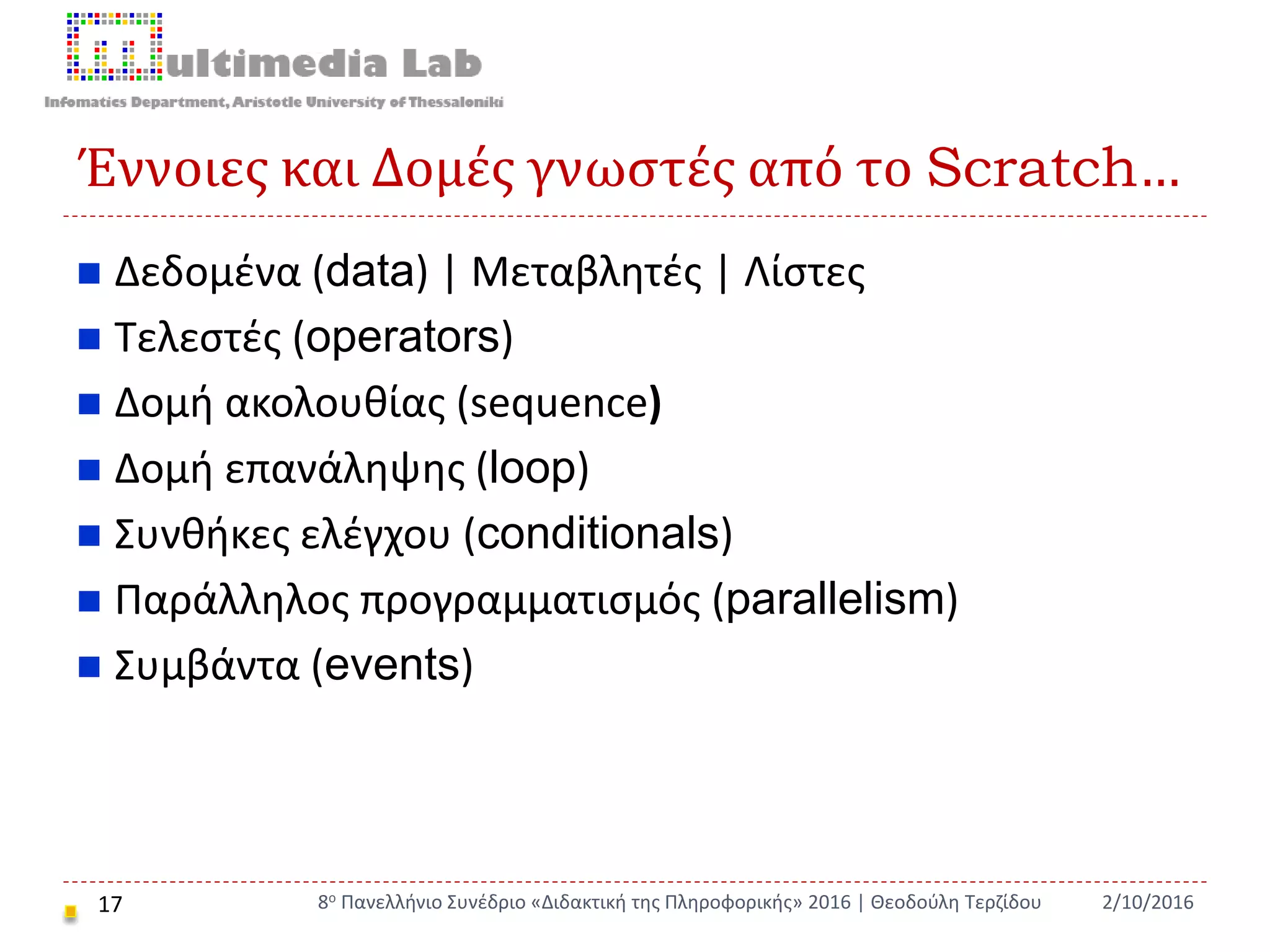 Έννοιες και Δομές γνωστές από το Scratch…
17
 Δεδομένα (data) | Μεταβλητές | Λίστες
 Τελεστές (operators)
 Δομή ακολουθίας (sequence)
 Δομή επανάληψης (loop)
 Συνθήκες ελέγχου (conditionals)
 Παράλληλος προγραμματισμός (parallelism)
 Συμβάντα (events)
2/10/20168ο Πανελλήνιο Συνέδριο «Διδακτική της Πληροφορικής» 2016 | Θεοδούλη Τερζίδου
 