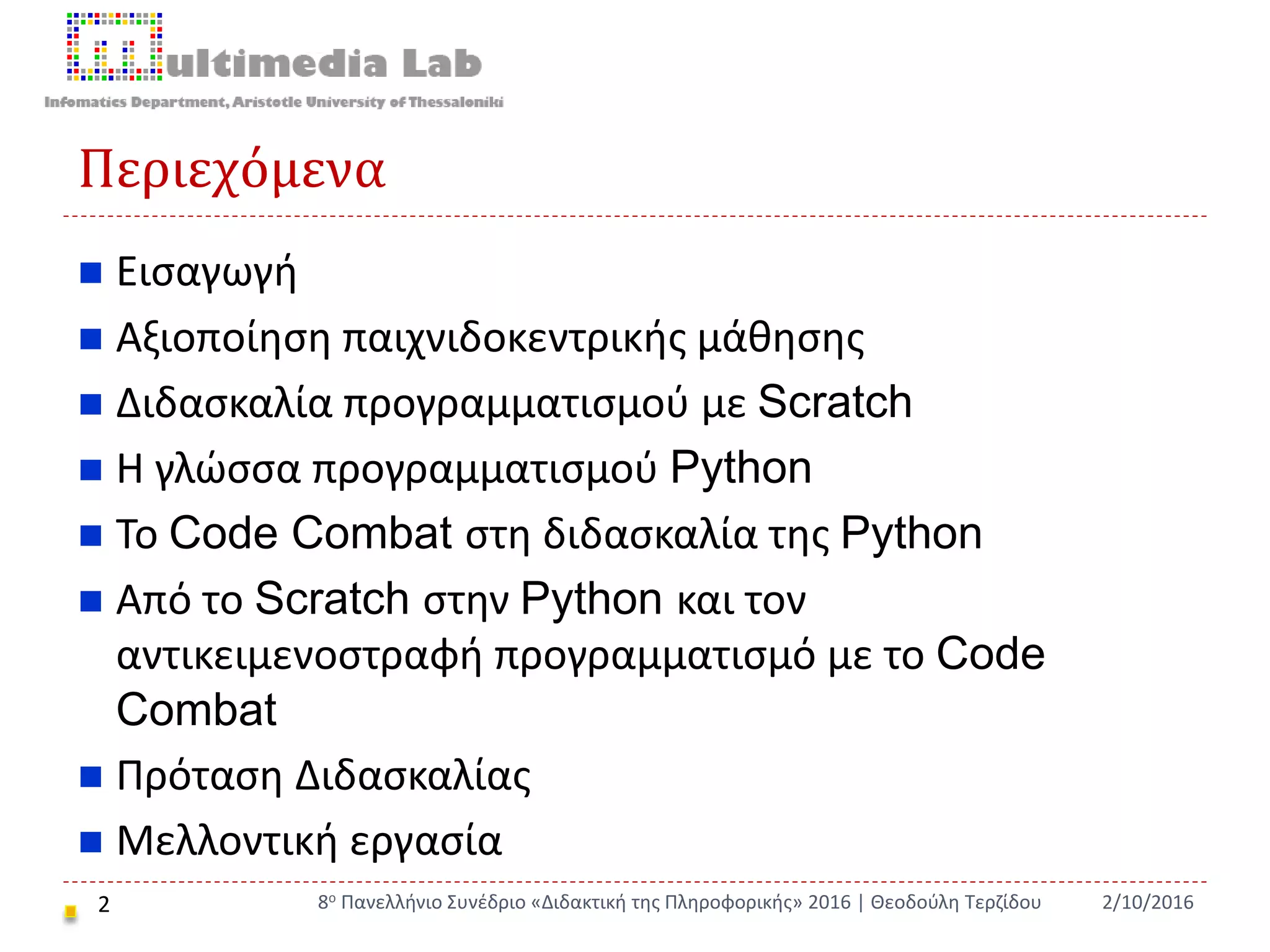 Περιεχόμενα
 Εισαγωγή
 Αξιοποίηση παιχνιδοκεντρικής μάθησης
 Διδασκαλία προγραμματισμού με Scratch
 Η γλώσσα προγραμματισμού Python
 Το Code Combat στη διδασκαλία της Python
 Από το Scratch στην Python και τον
αντικειμενοστραφή προγραμματισμό με το Code
Combat
 Πρόταση Διδασκαλίας
 Μελλοντική εργασία
2 2/10/20168ο Πανελλήνιο Συνέδριο «Διδακτική της Πληροφορικής» 2016 | Θεοδούλη Τερζίδου
 