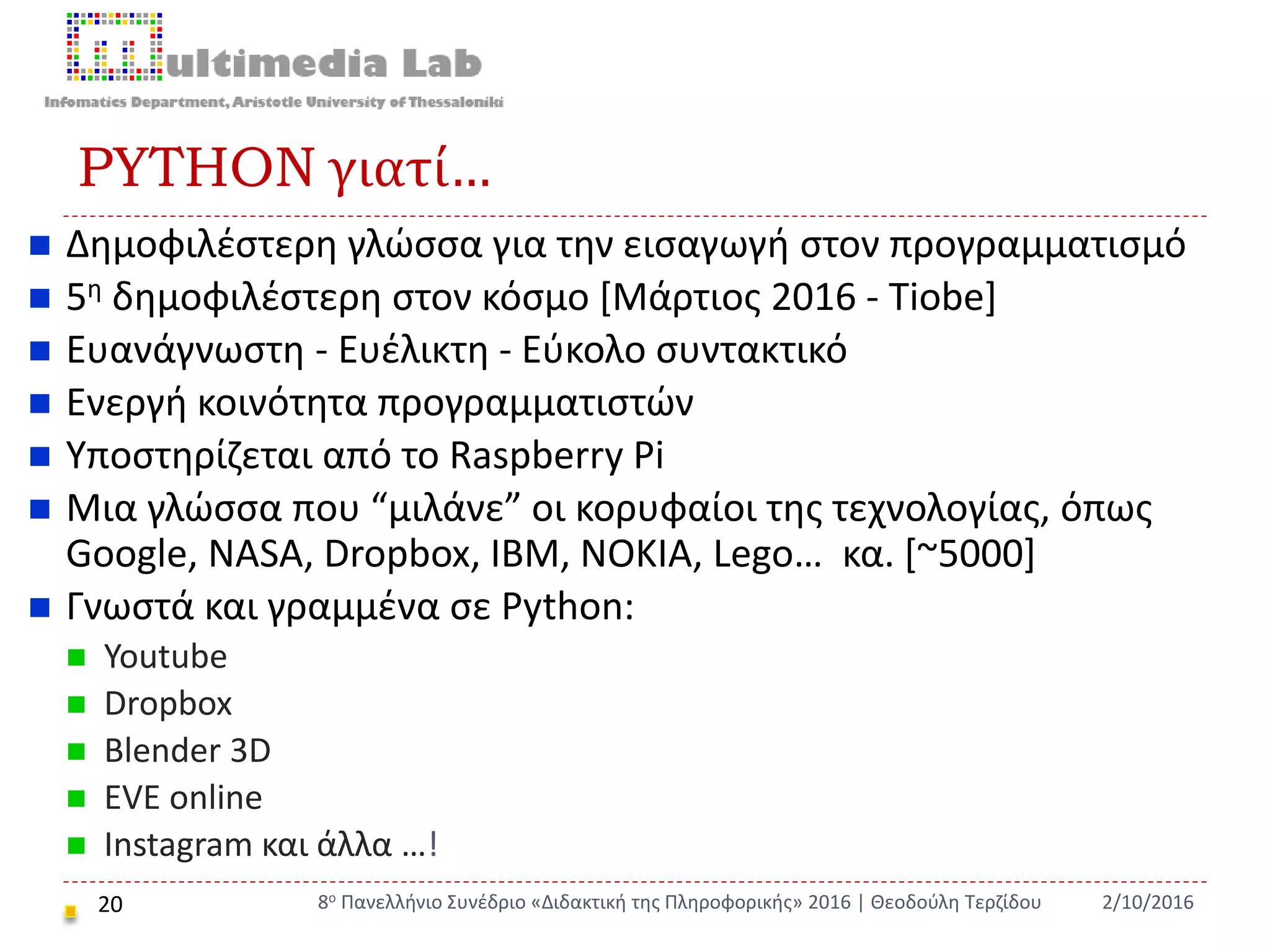 PYTHON γιατί…
20
 Δημοφιλέστερη γλώσσα για την εισαγωγή στον προγραμματισμό
 5η δημοφιλέστερη στον κόσμο [Μάρτιος 2016 - Tiobe]
 Ευανάγνωστη - Ευέλικτη - Εύκολο συντακτικό
 Ενεργή κοινότητα προγραμματιστών
 Υποστηρίζεται από το Raspberry Pi
 Μια γλώσσα που “μιλάνε” οι κορυφαίοι της τεχνολογίας, όπως
Google, NASA, Dropbox, IBM, NOKIA, Lego… κα. [~5000]
 Γνωστά και γραμμένα σε Python:
 Youtube
 Dropbox
 Blender 3D
 EVE online
 Instagram και άλλα …!
2/10/20168ο Πανελλήνιο Συνέδριο «Διδακτική της Πληροφορικής» 2016 | Θεοδούλη Τερζίδου
 