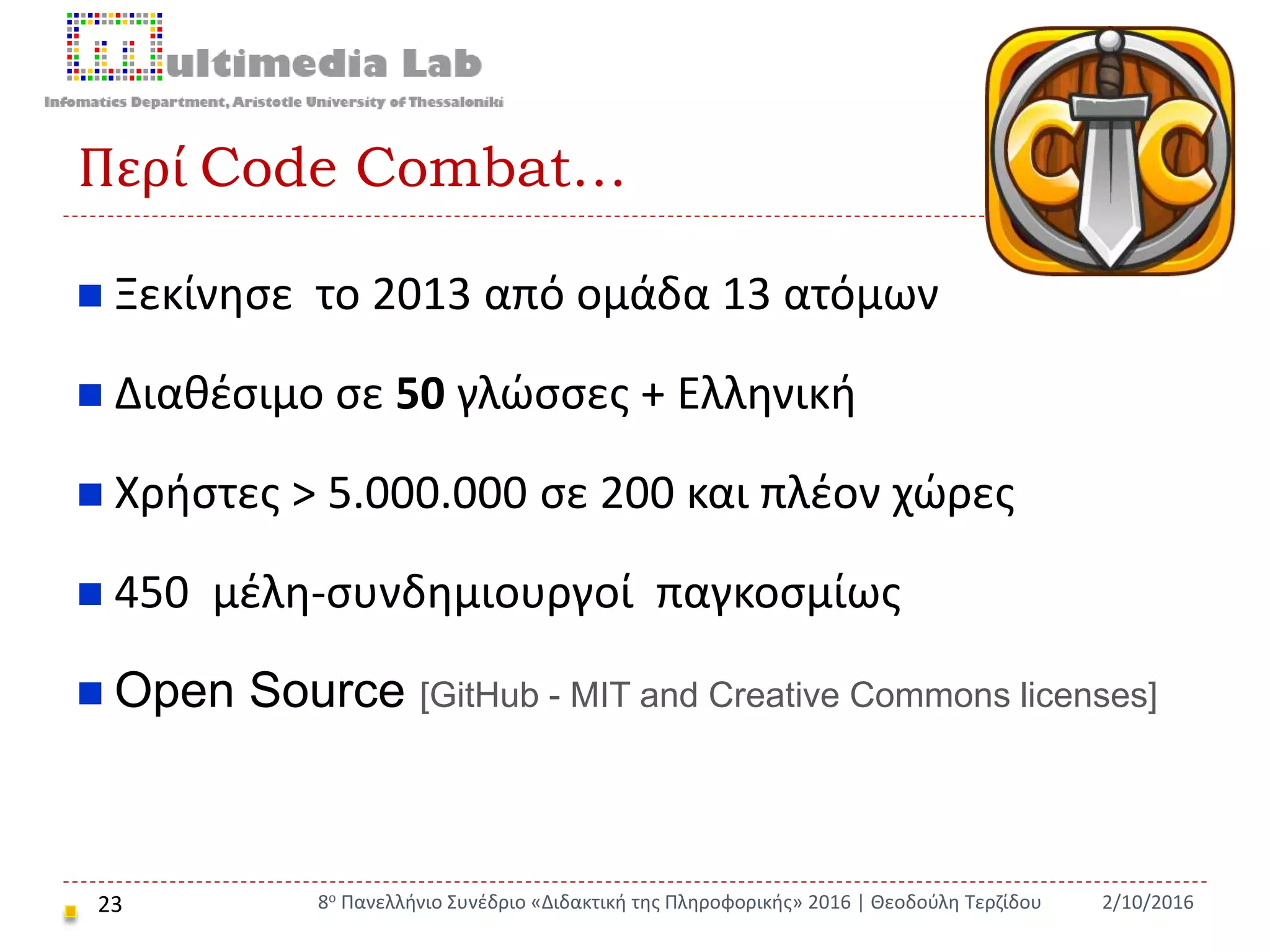 Περί Code Combat…
23
 Ξεκίνησε το 2013 από ομάδα 13 ατόμων
 Διαθέσιμο σε 50 γλώσσες + Ελληνική
 Χρήστες > 5.000.000 σε 200 και πλέον χώρες
 450 μέλη-συνδημιουργοί παγκοσμίως
 Open Source [GitHub - MIT and Creative Commons licenses]
2/10/20168ο Πανελλήνιο Συνέδριο «Διδακτική της Πληροφορικής» 2016 | Θεοδούλη Τερζίδου
 