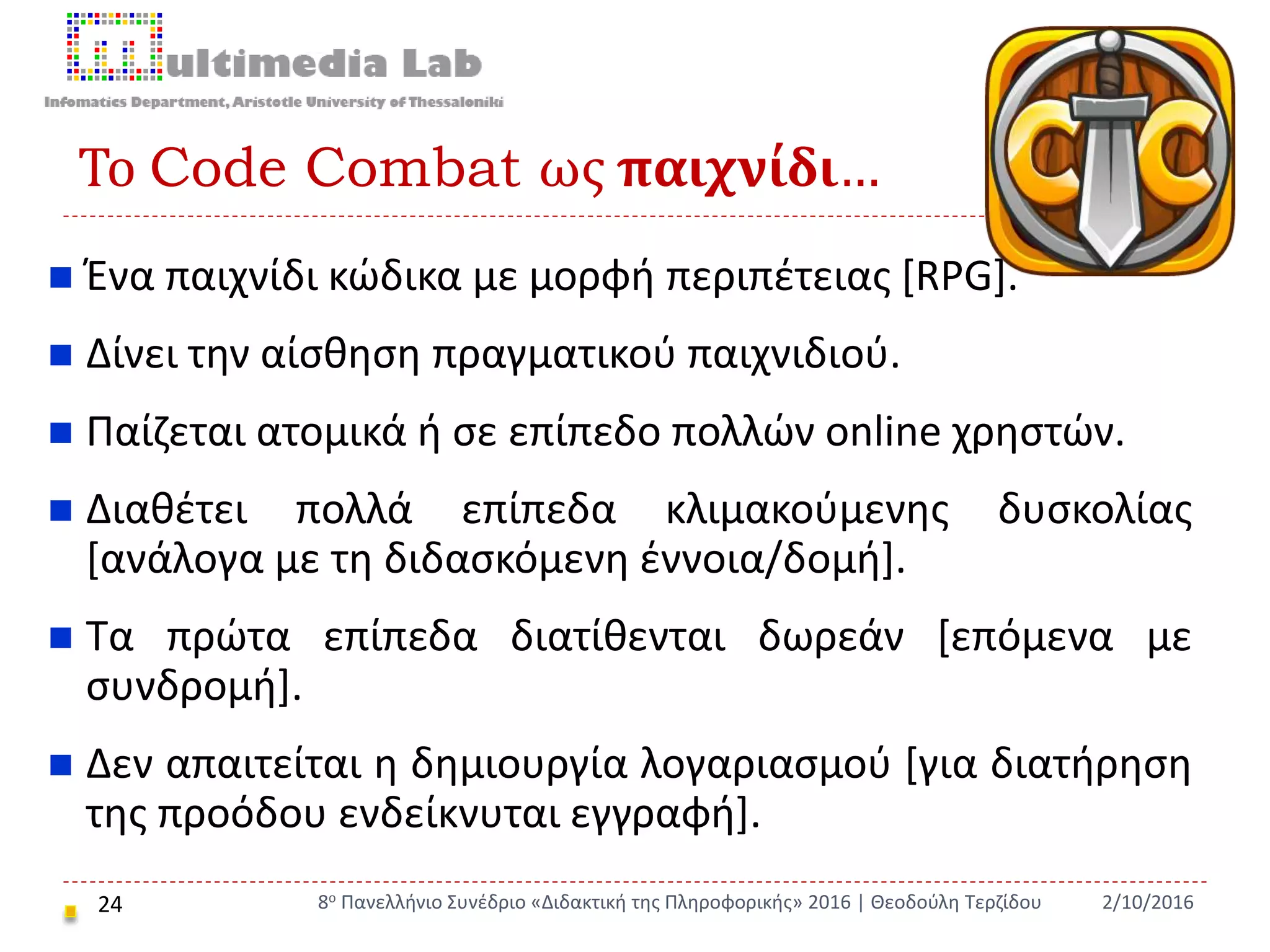 Το Code Combat ως παιχνίδι…
24
 Ένα παιχνίδι κώδικα με μορφή περιπέτειας [RPG].
 Δίνει την αίσθηση πραγματικού παιχνιδιού.
 Παίζεται ατομικά ή σε επίπεδο πολλών online χρηστών.
 Διαθέτει πολλά επίπεδα κλιμακούμενης δυσκολίας
[ανάλογα με τη διδασκόμενη έννοια/δομή].
 Τα πρώτα επίπεδα διατίθενται δωρεάν [επόμενα με
συνδρομή].
 Δεν απαιτείται η δημιουργία λογαριασμού [για διατήρηση
της προόδου ενδείκνυται εγγραφή].
2/10/20168ο Πανελλήνιο Συνέδριο «Διδακτική της Πληροφορικής» 2016 | Θεοδούλη Τερζίδου
 