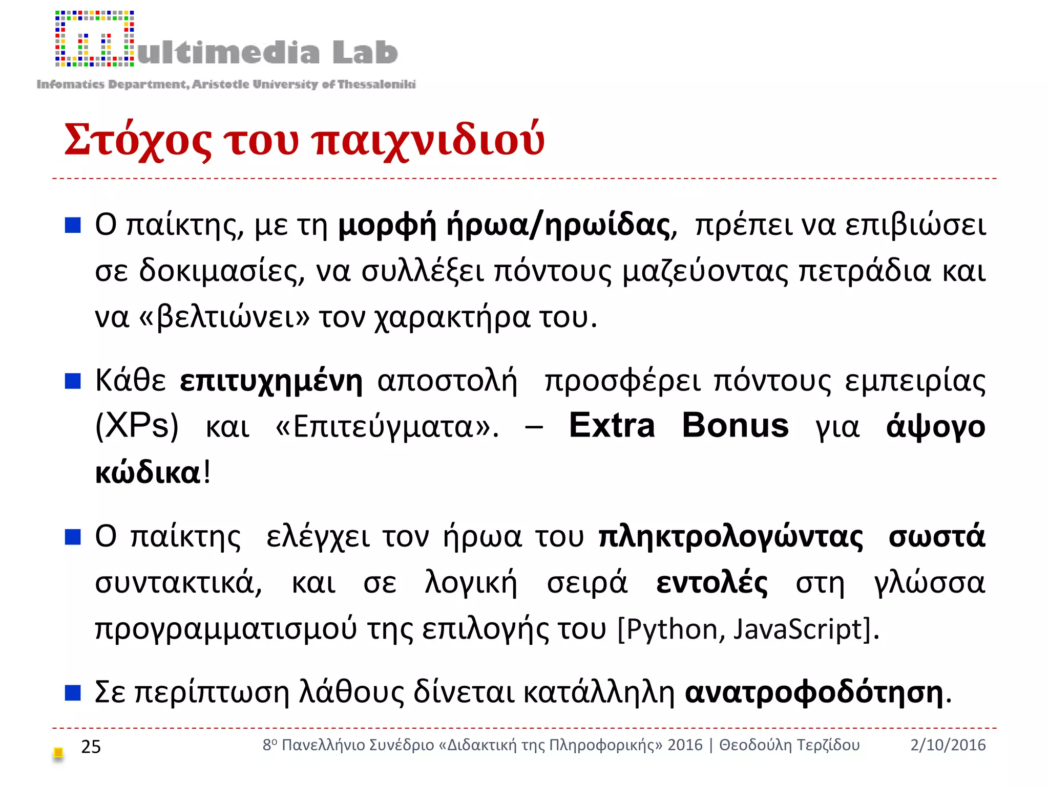 Στόχος του παιχνιδιού
25
 Ο παίκτης, με τη μορφή ήρωα/ηρωίδας, πρέπει να επιβιώσει
σε δοκιμασίες, να συλλέξει πόντους μαζεύοντας πετράδια και
να «βελτιώνει» τον χαρακτήρα του.
 Κάθε επιτυχημένη αποστολή προσφέρει πόντους εμπειρίας
(XPs) και «Επιτεύγματα». – Extra Bonus για άψογο
κώδικα!
 Ο παίκτης ελέγχει τον ήρωα του πληκτρολογώντας σωστά
συντακτικά, και σε λογική σειρά εντολές στη γλώσσα
προγραμματισμού της επιλογής του [Python, JavaScript].
 Σε περίπτωση λάθους δίνεται κατάλληλη ανατροφοδότηση.
2/10/20168ο Πανελλήνιο Συνέδριο «Διδακτική της Πληροφορικής» 2016 | Θεοδούλη Τερζίδου
 