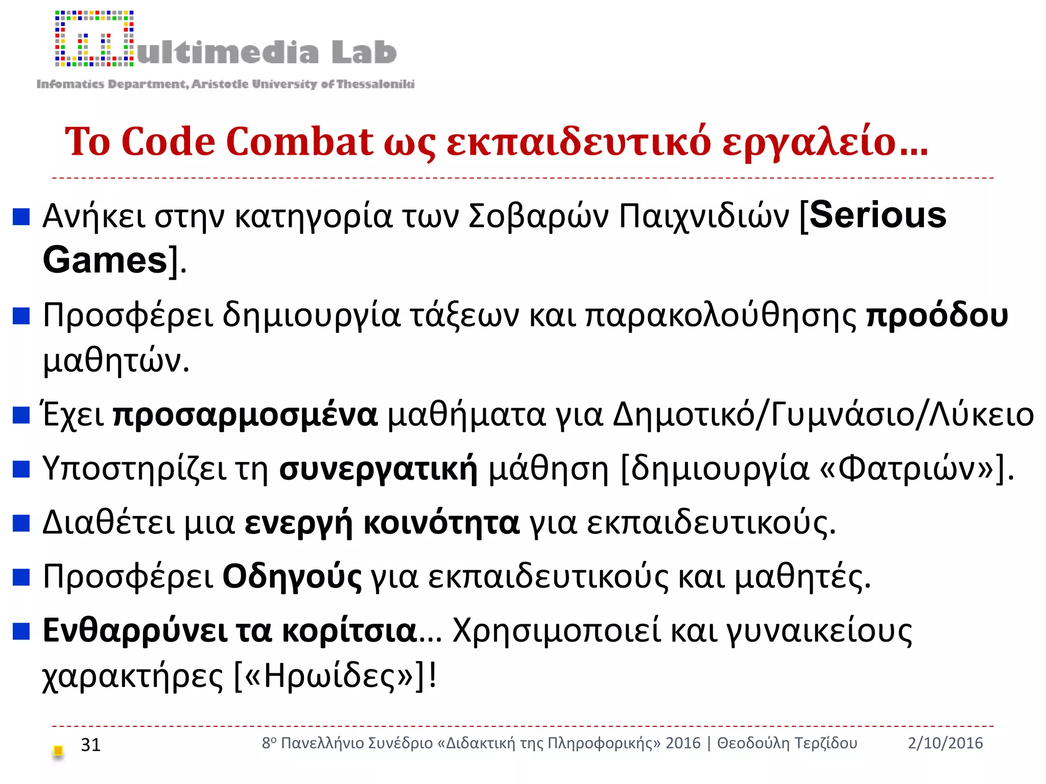 Το Code Combat ως εκπαιδευτικό εργαλείο…
31
 Ανήκει στην κατηγορία των Σοβαρών Παιχνιδιών [Serious
Games].
 Προσφέρει δημιουργία τάξεων και παρακολούθησης προόδου
μαθητών.
 Έχει προσαρμοσμένα μαθήματα για Δημοτικό/Γυμνάσιο/Λύκειο
 Υποστηρίζει τη συνεργατική μάθηση [δημιουργία «Φατριών»].
 Διαθέτει μια ενεργή κοινότητα για εκπαιδευτικούς.
 Προσφέρει Οδηγούς για εκπαιδευτικούς και μαθητές.
 Ενθαρρύνει τα κορίτσια… Χρησιμοποιεί και γυναικείους
χαρακτήρες [«Ηρωίδες»]!
2/10/20168ο Πανελλήνιο Συνέδριο «Διδακτική της Πληροφορικής» 2016 | Θεοδούλη Τερζίδου
 