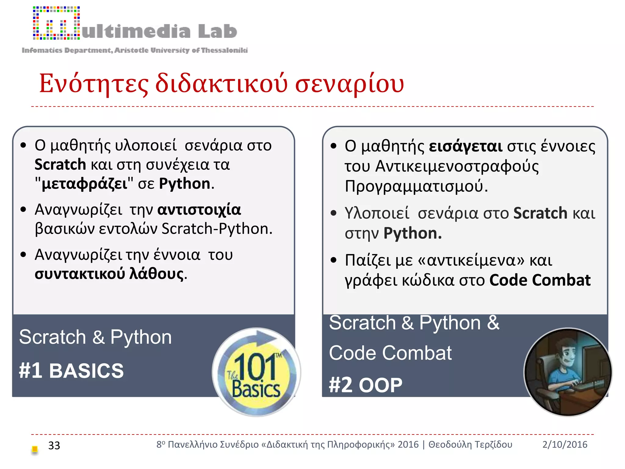 Ενότητες διδακτικού σεναρίου
33 2/10/20168ο Πανελλήνιο Συνέδριο «Διδακτική της Πληροφορικής» 2016 | Θεοδούλη Τερζίδου
• Ο μαθητής υλοποιεί σενάρια στο
Scratch και στη συνέχεια τα
"μεταφράζει" σε Python.
• Αναγνωρίζει την αντιστοιχία
βασικών εντολών Scratch-Python.
• Αναγνωρίζει την έννοια του
συντακτικού λάθους.
Scratch & Python
#1 BASICS
• Ο μαθητής εισάγεται στις έννοιες
του Αντικειμενοστραφούς
Προγραμματισμού.
• Υλοποιεί σενάρια στο Scratch και
στην Python.
• Παίζει με «αντικείμενα» και
γράφει κώδικα στο Code Combat
Scratch & Python &
Code Combat
#2 OOP
 