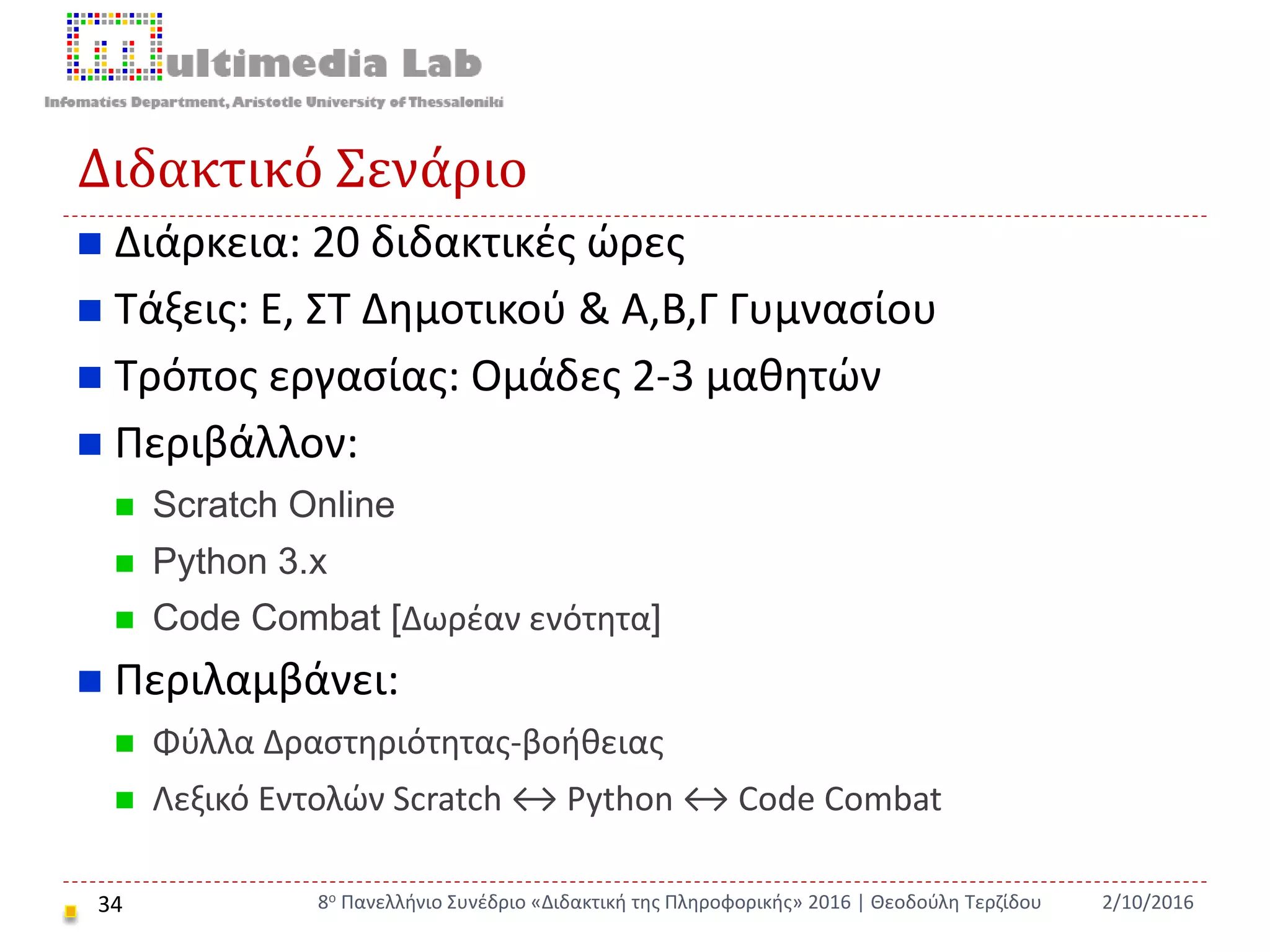 Διδακτικό Σενάριο
34
 Διάρκεια: 20 διδακτικές ώρες
 Τάξεις: Ε, ΣΤ Δημοτικού & Α,Β,Γ Γυμνασίου
 Τρόπος εργασίας: Ομάδες 2-3 μαθητών
 Περιβάλλον:
 Scratch Online
 Python 3.x
 Code Combat [Δωρέαν ενότητα]
 Περιλαμβάνει:
 Φύλλα Δραστηριότητας-βοήθειας
 Λεξικό Εντολών Scratch ↔ Python ↔ Code Combat
2/10/20168ο Πανελλήνιο Συνέδριο «Διδακτική της Πληροφορικής» 2016 | Θεοδούλη Τερζίδου
 