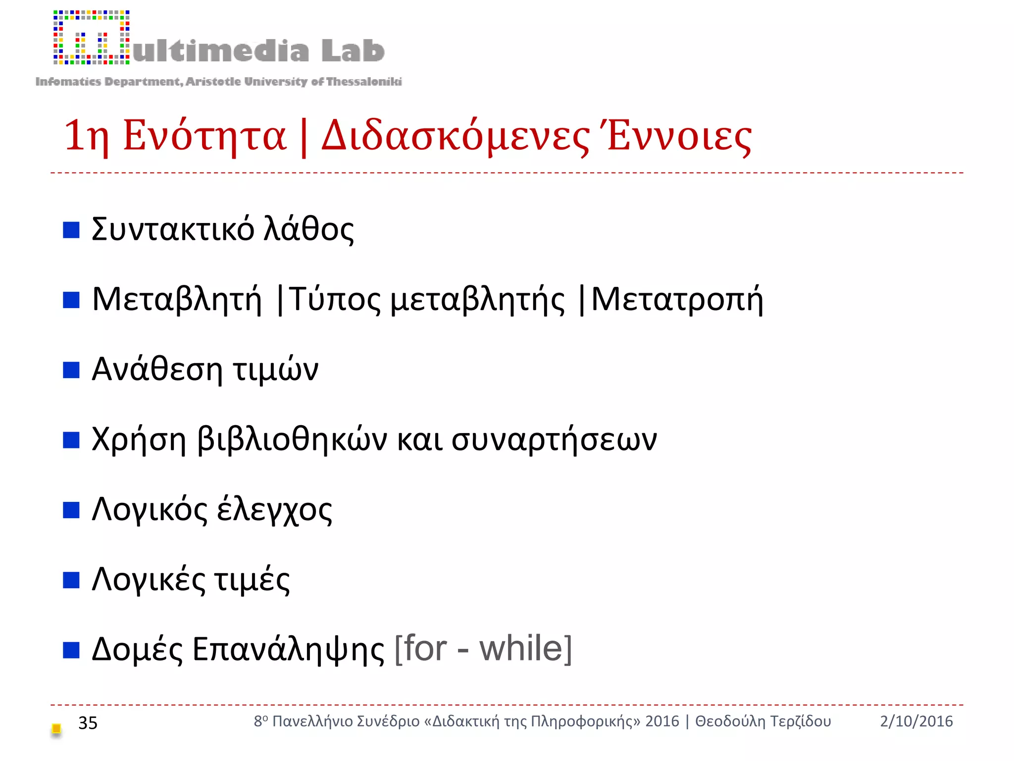1η Ενότητα | Διδασκόμενες Έννοιες
35
 Συντακτικό λάθος
 Μεταβλητή |Τύπος μεταβλητής |Μετατροπή
 Ανάθεση τιμών
 Χρήση βιβλιοθηκών και συναρτήσεων
 Λογικός έλεγχος
 Λογικές τιμές
 Δομές Επανάληψης [for - while]
2/10/20168ο Πανελλήνιο Συνέδριο «Διδακτική της Πληροφορικής» 2016 | Θεοδούλη Τερζίδου
 