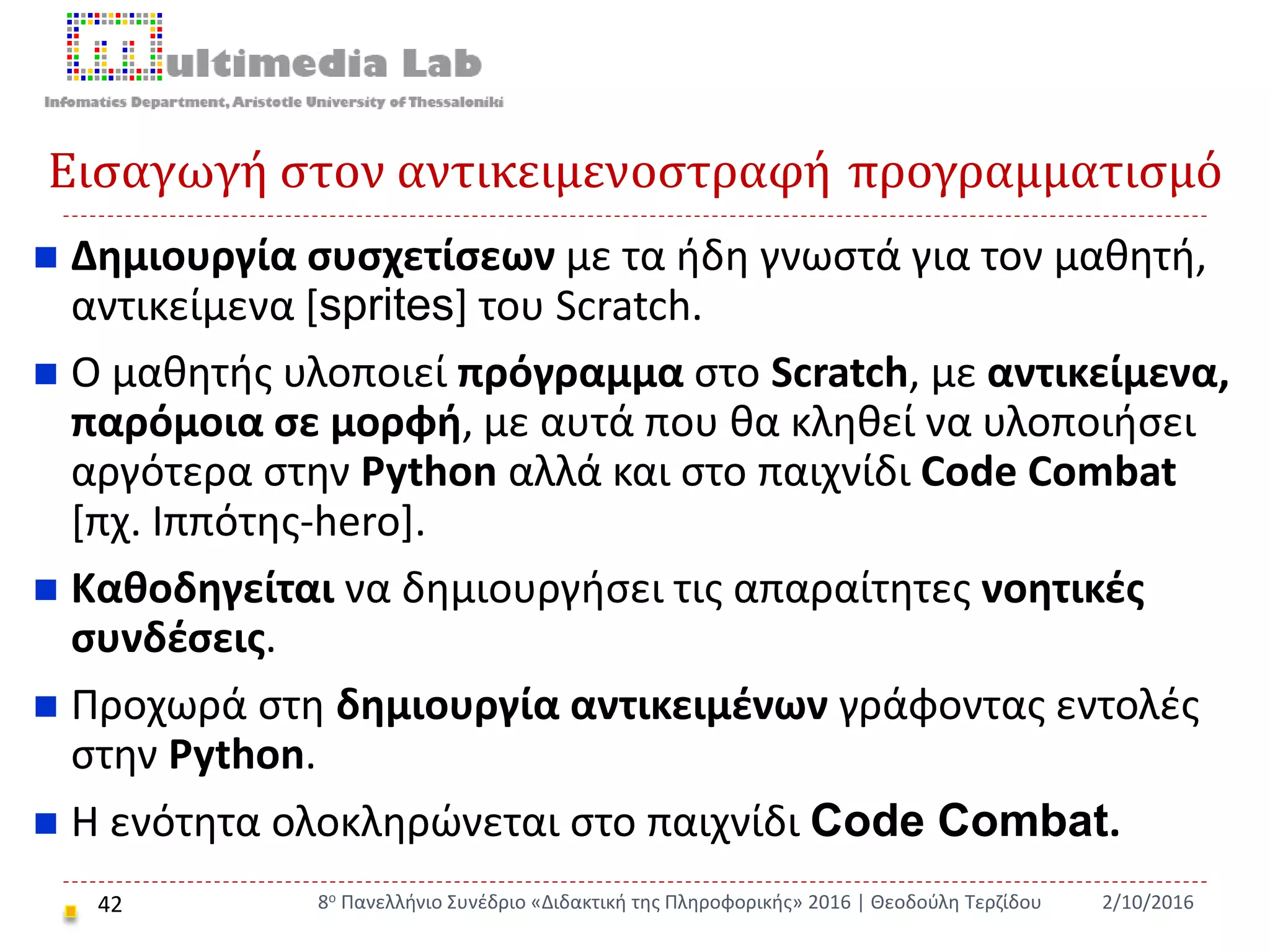 Εισαγωγή στον αντικειμενοστραφή προγραμματισμό
42
 Δημιουργία συσχετίσεων με τα ήδη γνωστά για τον μαθητή,
αντικείμενα [sprites] του Scratch.
 Ο μαθητής υλοποιεί πρόγραμμα στο Scratch, με αντικείμενα,
παρόμοια σε μορφή, με αυτά που θα κληθεί να υλοποιήσει
αργότερα στην Python αλλά και στο παιχνίδι Code Combat
[πχ. Ιππότης-hero].
 Καθοδηγείται να δημιουργήσει τις απαραίτητες νοητικές
συνδέσεις.
 Προχωρά στη δημιουργία αντικειμένων γράφοντας εντολές
στην Python.
 Η ενότητα ολοκληρώνεται στο παιχνίδι Code Combat.
2/10/20168ο Πανελλήνιο Συνέδριο «Διδακτική της Πληροφορικής» 2016 | Θεοδούλη Τερζίδου
 