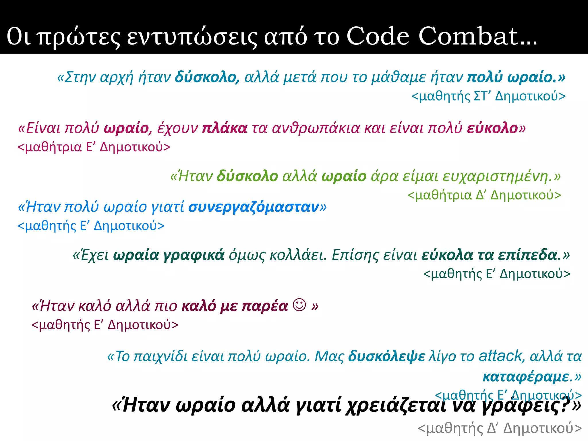 51 2/10/20168ο Πανελλήνιο Συνέδριο «Διδακτική της Πληροφορικής» 2016 | Θεοδούλη Τερζίδου
Οι πρώτες εντυπώσεις από το Code Combat…
«Είναι πολύ ωραίο, έχουν πλάκα τα ανθρωπάκια και είναι πολύ εύκολο»
<μαθήτρια Ε’ Δημοτικού>
«Ήταν πολύ ωραίο γιατί συνεργαζόμασταν»
<μαθητής Ε’ Δημοτικού>
«Ήταν καλό αλλά πιο καλό με παρέα  »
<μαθητής Ε’ Δημοτικού>
«Έχει ωραία γραφικά όμως κολλάει. Επίσης είναι εύκολα τα επίπεδα.»
<μαθητής Ε’ Δημοτικού>
«Στην αρχή ήταν δύσκολο, αλλά μετά που το μάθαμε ήταν πολύ ωραίο.»
<μαθητής ΣΤ’ Δημοτικού>
«Ήταν δύσκολο αλλά ωραίο άρα είμαι ευχαριστημένη.»
<μαθήτρια Δ’ Δημοτικού>
«Ήταν ωραίο αλλά γιατί χρειάζεται να γράφεις?»
<μαθητής Δ’ Δημοτικού>
«Το παιχνίδι είναι πολύ ωραίο. Μας δυσκόλεψε λίγο το attack, αλλά τα
καταφέραμε.»
<μαθητής Ε’ Δημοτικού>
 