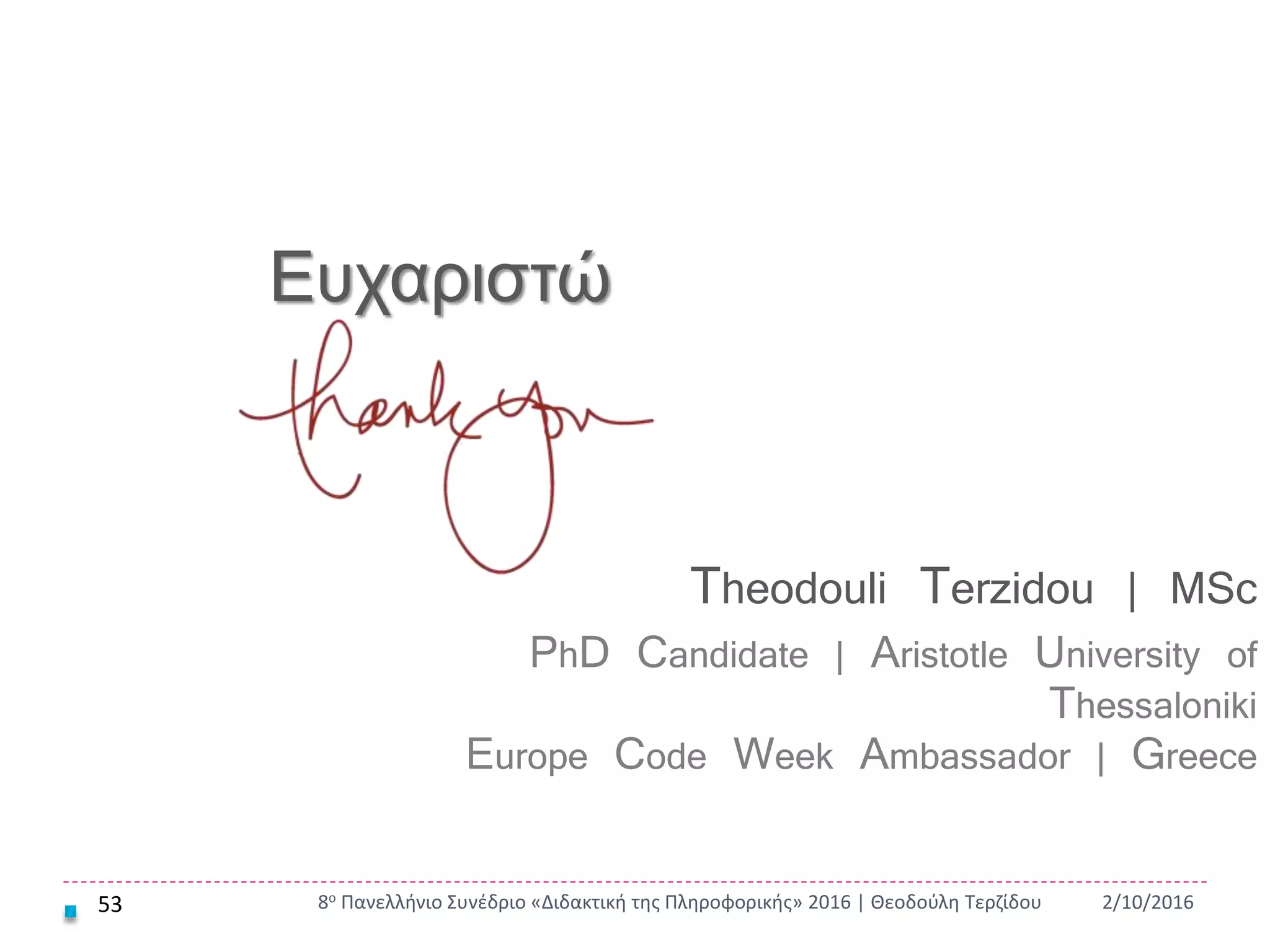 53 2/10/20168ο Πανελλήνιο Συνέδριο «Διδακτική της Πληροφορικής» 2016 | Θεοδούλη Τερζίδου
Ευχαριστώ
Theodouli Terzidou | MSc
PhD Candidate | Aristotle University of
Thessaloniki
Europe Code Week Ambassador | Greece
 