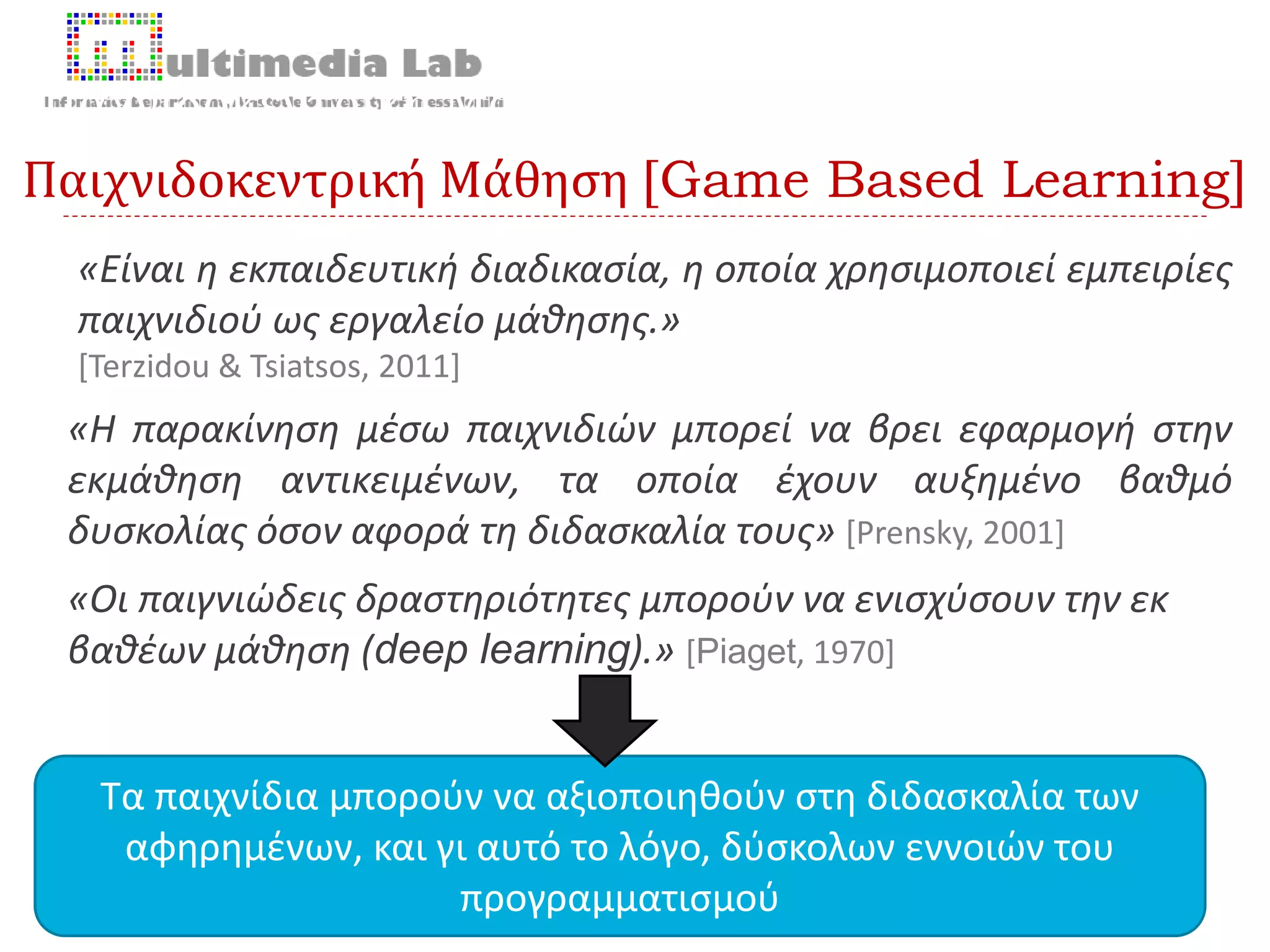 Παιχνιδοκεντρική Μάθηση [Game Based Learning]
9 2/10/20168ο Πανελλήνιο Συνέδριο «Διδακτική της Πληροφορικής» 2016 | Θεοδούλη Τερζίδου
«Είναι η εκπαιδευτική διαδικασία, η οποία χρησιμοποιεί εμπειρίες
παιχνιδιού ως εργαλείο μάθησης.»
[Terzidou & Tsiatsos, 2011]
Παχνιδοκεντρική Μάθηση [Game Based Learning]
«Η παρακίνηση μέσω παιχνιδιών μπορεί να βρει εφαρμογή στην
εκμάθηση αντικειμένων, τα οποία έχουν αυξημένο βαθμό
δυσκολίας όσον αφορά τη διδασκαλία τους» [Prensky, 2001]
Τα παιχνίδια μπορούν να αξιοποιηθούν στη διδασκαλία των
αφηρημένων, και γι αυτό το λόγο, δύσκολων εννοιών του
προγραμματισμού
«Οι παιγνιώδεις δραστηριότητες μπορούν να ενισχύσουν την εκ
βαθέων μάθηση (deep learning).» [Piaget, 1970]
 