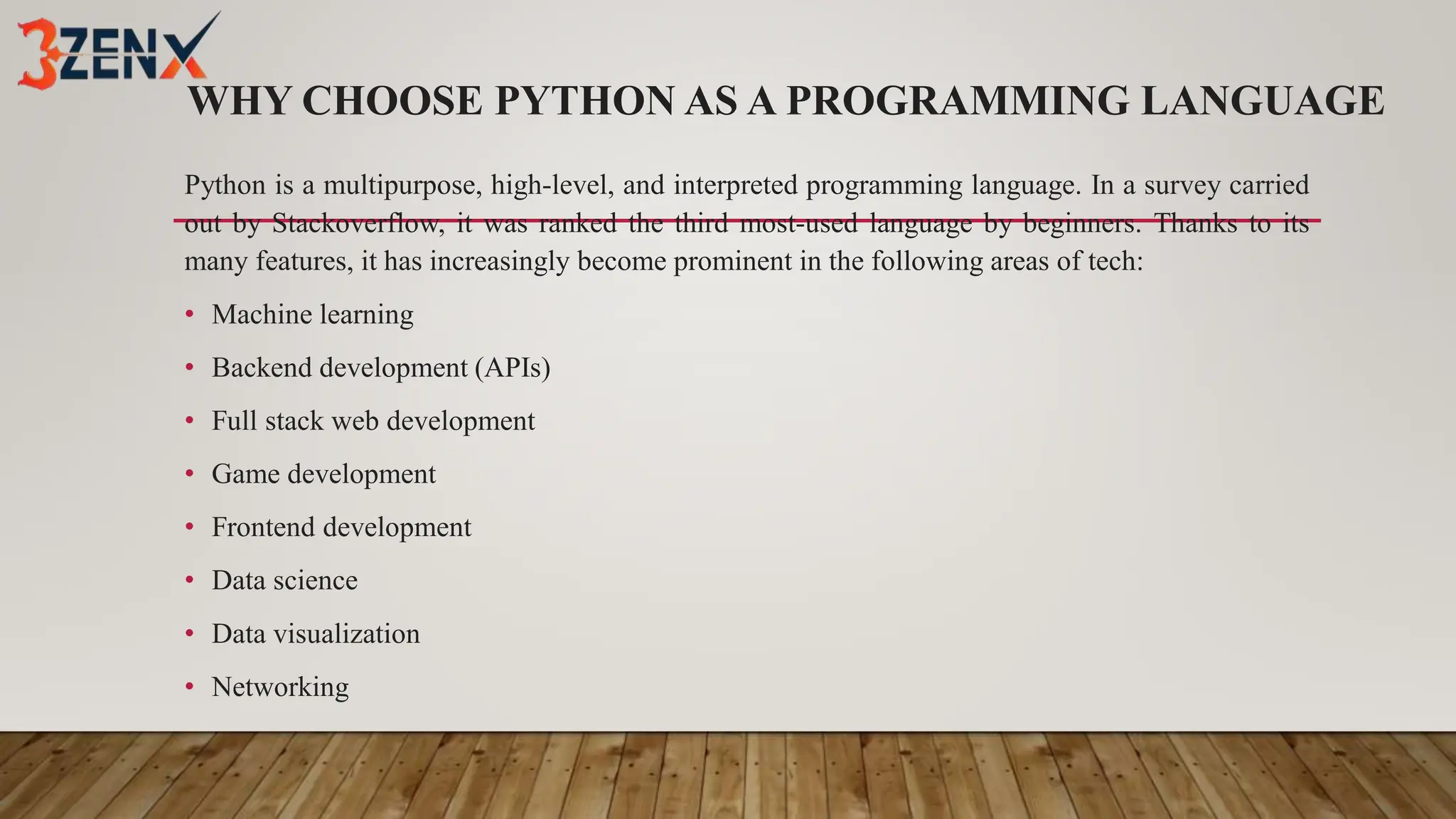 WHY CHOOSE PYTHON AS A PROGRAMMING LANGUAGE
Python is a multipurpose, high-level, and interpreted programming language. In a survey carried
out by Stackoverflow, it was ranked the third most-used language by beginners. Thanks to its
many features, it has increasingly become prominent in the following areas of tech:
• Machine learning
• Backend development (APIs)
• Full stack web development
• Game development
• Frontend development
• Data science
• Data visualization
• Networking
 