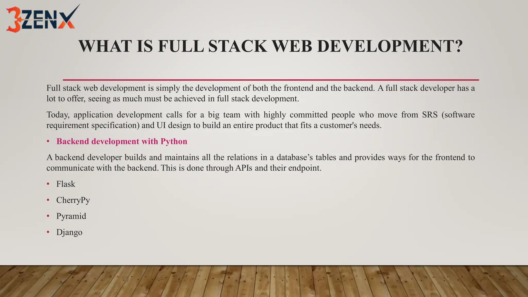 WHAT IS FULL STACK WEB DEVELOPMENT?
Full stack web development is simply the development of both the frontend and the backend. A full stack developer has a
lot to offer, seeing as much must be achieved in full stack development.
Today, application development calls for a big team with highly committed people who move from SRS (software
requirement specification) and UI design to build an entire product that fits a customer's needs.
• Backend development with Python
A backend developer builds and maintains all the relations in a database’s tables and provides ways for the frontend to
communicate with the backend. This is done through APIs and their endpoint.
• Flask
• CherryPy
• Pyramid
• Django
 
