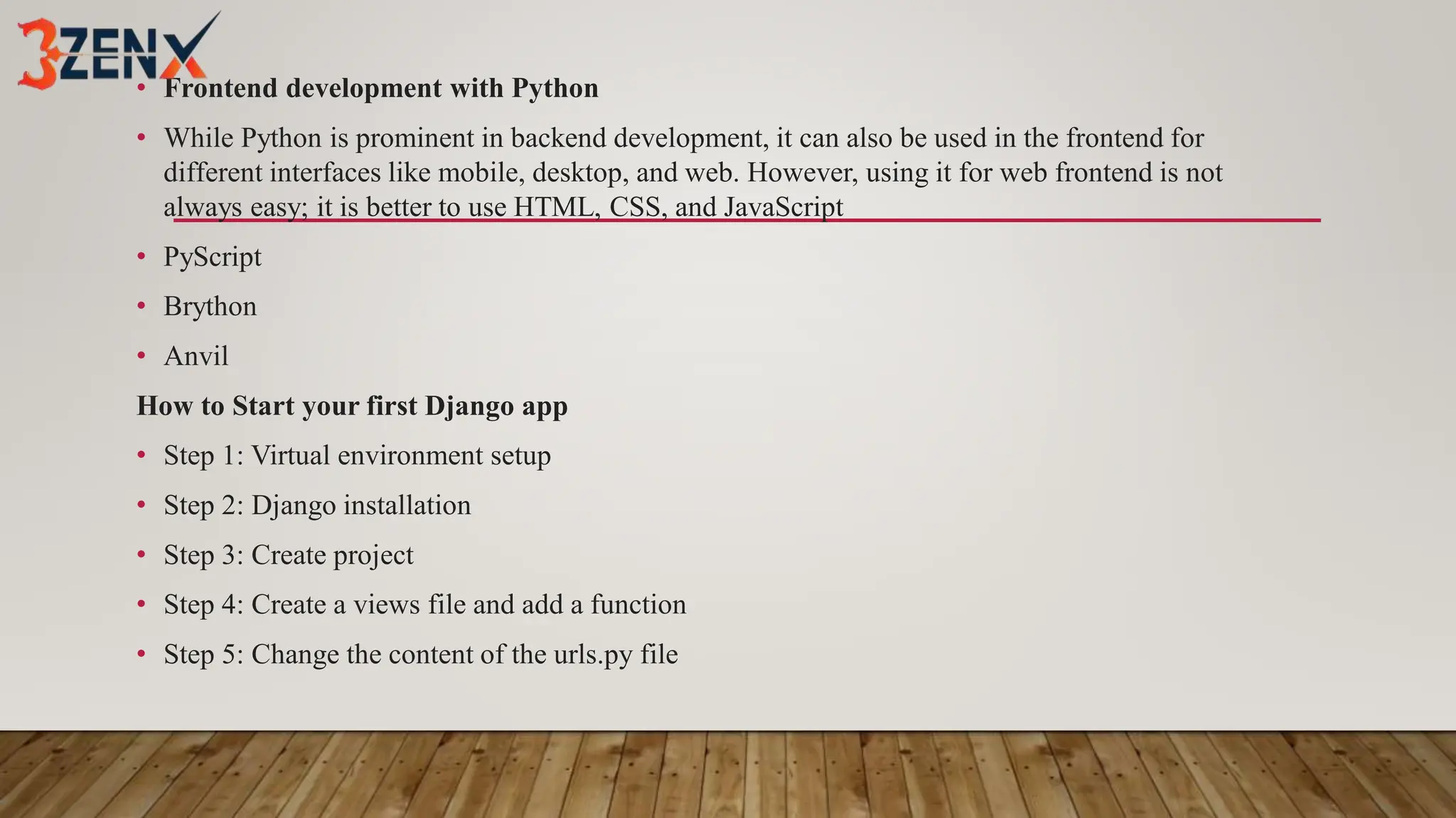 • Frontend development with Python
• While Python is prominent in backend development, it can also be used in the frontend for
different interfaces like mobile, desktop, and web. However, using it for web frontend is not
always easy; it is better to use HTML, CSS, and JavaScript
• PyScript
• Brython
• Anvil
How to Start your first Django app
• Step 1: Virtual environment setup
• Step 2: Django installation
• Step 3: Create project
• Step 4: Create a views file and add a function
• Step 5: Change the content of the urls.py file
 