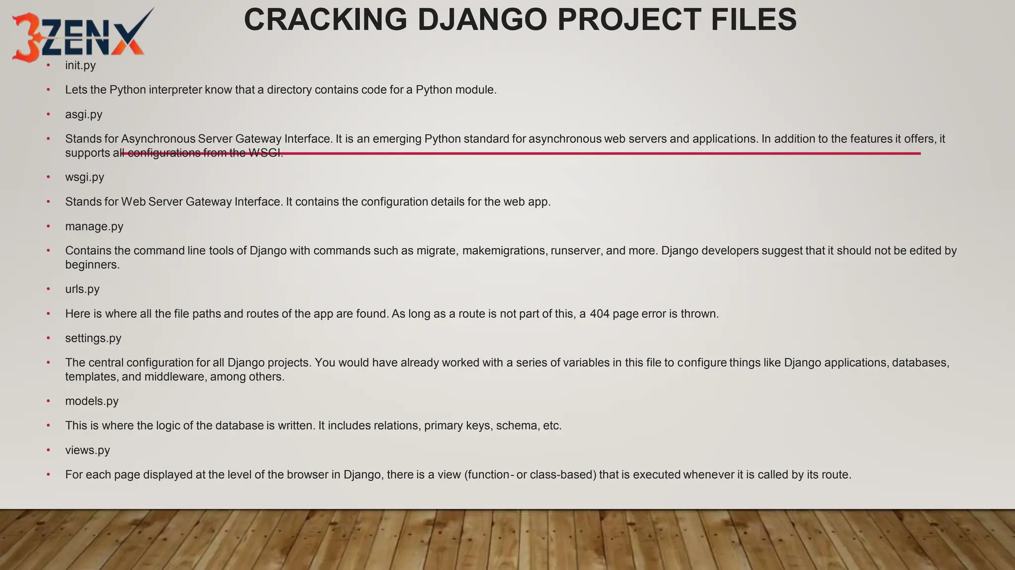 CRACKING DJANGO PROJECT FILES
• init.py
• Lets the Python interpreter know that a directory contains code for a Python module.
• asgi.py
• Stands for Asynchronous Server Gateway Interface. It is an emerging Python standard for asynchronous web servers and applications. In addition to the features it offers, it
supports all configurations from the WSGI.
• wsgi.py
• Stands for Web Server Gateway Interface. It contains the configuration details for the web app.
• manage.py
• Contains the command line tools of Django with commands such as migrate, makemigrations, runserver, and more. Django developers suggest that it should not be edited by
beginners.
• urls.py
• Here is where all the file paths and routes of the app are found. As long as a route is not part of this, a 404 page error is thrown.
• settings.py
• The central configuration for all Django projects. You would have already worked with a series of variables in this file to configure things like Django applications, databases,
templates, and middleware, among others.
• models.py
• This is where the logic of the database is written. It includes relations, primary keys, schema, etc.
• views.py
• For each page displayed at the level of the browser in Django, there is a view (function- or class-based) that is executed whenever it is called by its route.
 
