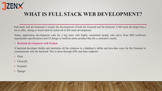 WHAT IS FULL STACK WEB DEVELOPMENT?
Full stack web development is simply the development of both the frontend and the backend. A full stack developer has a
lot to offer, seeing as much must be achieved in full stack development.
Today, application development calls for a big team with highly committed people who move from SRS (software
requirement specification) and UI design to build an entire product that fits a customer's needs.
• Backend development with Python
A backend developer builds and maintains all the relations in a database’s tables and provides ways for the frontend to
communicate with the backend. This is done through APIs and their endpoint.
• Flask
• CherryPy
• Pyramid
• Django
 