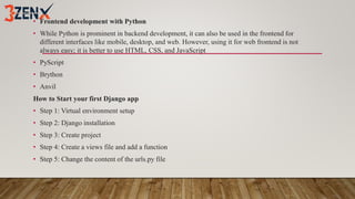 • Frontend development with Python
• While Python is prominent in backend development, it can also be used in the frontend for
different interfaces like mobile, desktop, and web. However, using it for web frontend is not
always easy; it is better to use HTML, CSS, and JavaScript
• PyScript
• Brython
• Anvil
How to Start your first Django app
• Step 1: Virtual environment setup
• Step 2: Django installation
• Step 3: Create project
• Step 4: Create a views file and add a function
• Step 5: Change the content of the urls.py file
 