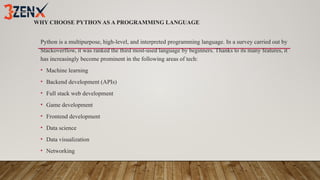 WHY CHOOSE PYTHON AS A PROGRAMMING LANGUAGE
Python is a multipurpose, high-level, and interpreted programming language. In a survey carried out by
Stackoverflow, it was ranked the third most-used language by beginners. Thanks to its many features, it
has increasingly become prominent in the following areas of tech:
• Machine learning
• Backend development (APIs)
• Full stack web development
• Game development
• Frontend development
• Data science
• Data visualization
• Networking
 