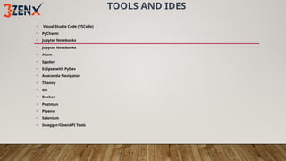 TOOLS AND IDES
• Visual Studio Code (VSCode)
• PyCharm
• Jupyter Notebooks
• Jupyter Notebooks
• Atom
• Spyder
• Eclipse with PyDev
• Anaconda Navigator
• Thonny
• Git
• Docker
• Postman
• Pipenv
• Selenium
• Swagger/OpenAPI Tools
 