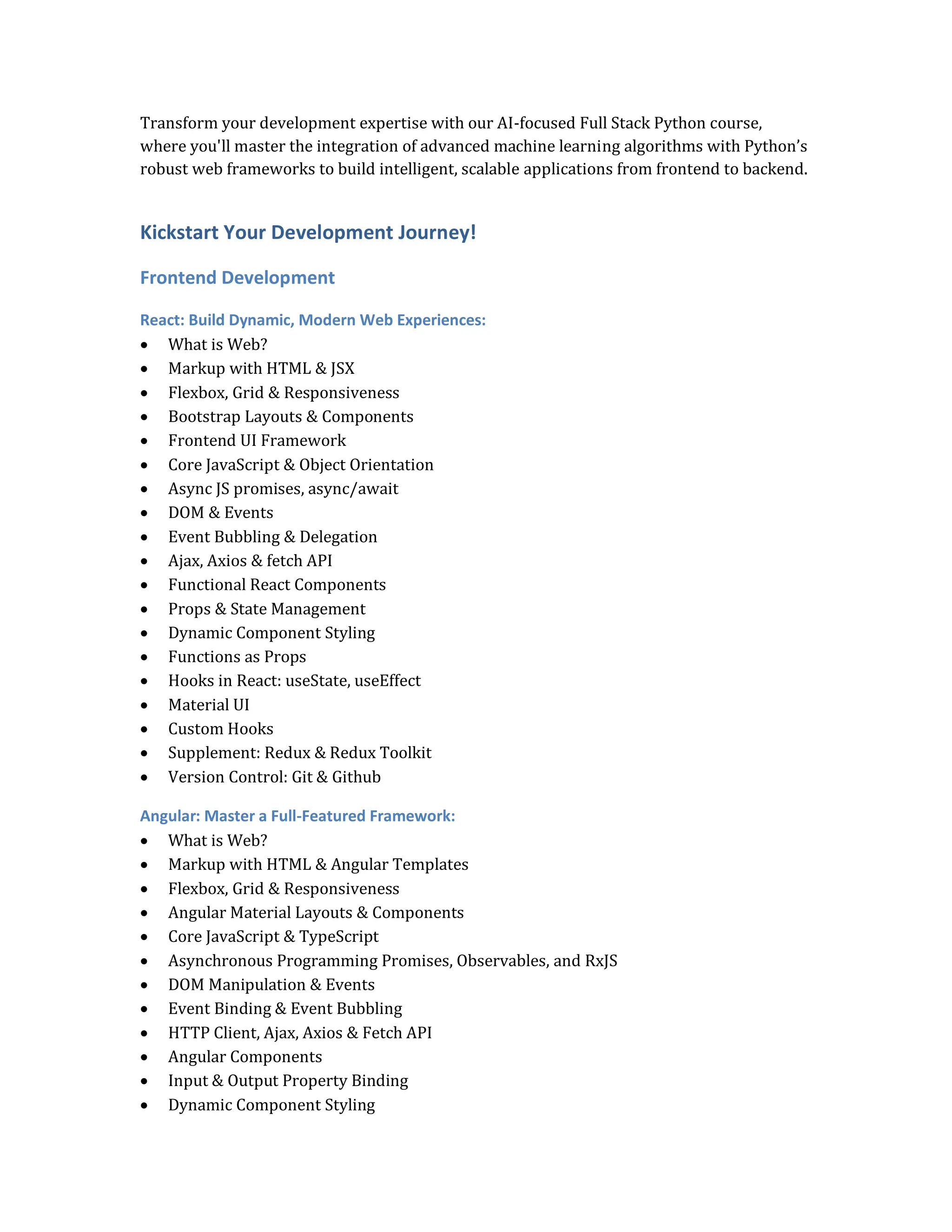 Transform your development expertise with our AI-focused Full Stack Python course,
where you'll master the integration of advanced machine learning algorithms with Python’s
robust web frameworks to build intelligent, scalable applications from frontend to backend.
Kickstart Your Development Journey!
Frontend Development
React: Build Dynamic, Modern Web Experiences:
 What is Web?
 Markup with HTML & JSX
 Flexbox, Grid & Responsiveness
 Bootstrap Layouts & Components
 Frontend UI Framework
 Core JavaScript & Object Orientation
 Async JS promises, async/await
 DOM & Events
 Event Bubbling & Delegation
 Ajax, Axios & fetch API
 Functional React Components
 Props & State Management
 Dynamic Component Styling
 Functions as Props
 Hooks in React: useState, useEffect
 Material UI
 Custom Hooks
 Supplement: Redux & Redux Toolkit
 Version Control: Git & Github
Angular: Master a Full-Featured Framework:
 What is Web?
 Markup with HTML & Angular Templates
 Flexbox, Grid & Responsiveness
 Angular Material Layouts & Components
 Core JavaScript & TypeScript
 Asynchronous Programming Promises, Observables, and RxJS
 DOM Manipulation & Events
 Event Binding & Event Bubbling
 HTTP Client, Ajax, Axios & Fetch API
 Angular Components
 Input & Output Property Binding
 Dynamic Component Styling
 