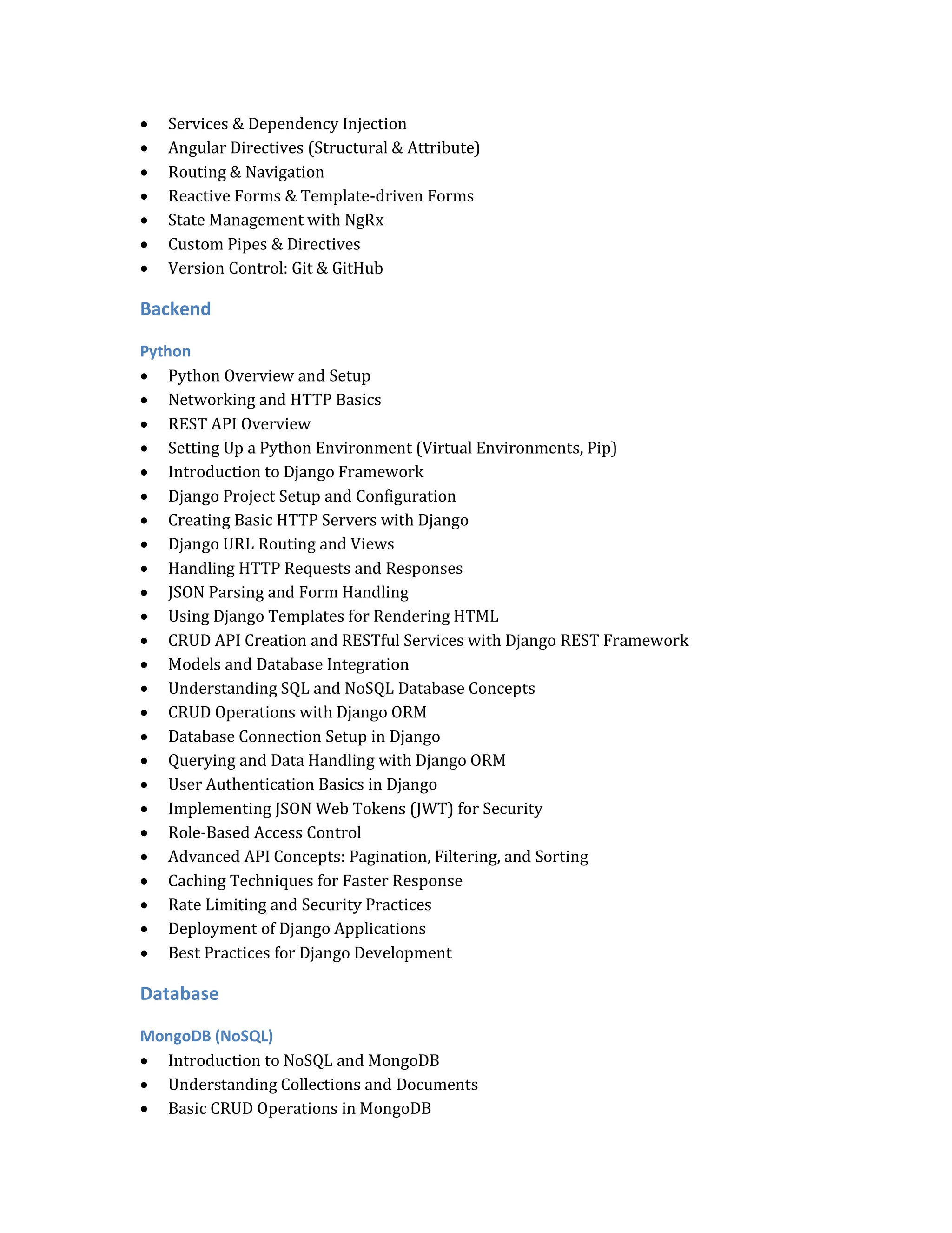  Services & Dependency Injection
 Angular Directives (Structural & Attribute)
 Routing & Navigation
 Reactive Forms & Template-driven Forms
 State Management with NgRx
 Custom Pipes & Directives
 Version Control: Git & GitHub
Backend
Python
 Python Overview and Setup
 Networking and HTTP Basics
 REST API Overview
 Setting Up a Python Environment (Virtual Environments, Pip)
 Introduction to Django Framework
 Django Project Setup and Configuration
 Creating Basic HTTP Servers with Django
 Django URL Routing and Views
 Handling HTTP Requests and Responses
 JSON Parsing and Form Handling
 Using Django Templates for Rendering HTML
 CRUD API Creation and RESTful Services with Django REST Framework
 Models and Database Integration
 Understanding SQL and NoSQL Database Concepts
 CRUD Operations with Django ORM
 Database Connection Setup in Django
 Querying and Data Handling with Django ORM
 User Authentication Basics in Django
 Implementing JSON Web Tokens (JWT) for Security
 Role-Based Access Control
 Advanced API Concepts: Pagination, Filtering, and Sorting
 Caching Techniques for Faster Response
 Rate Limiting and Security Practices
 Deployment of Django Applications
 Best Practices for Django Development
Database
MongoDB (NoSQL)
 Introduction to NoSQL and MongoDB
 Understanding Collections and Documents
 Basic CRUD Operations in MongoDB
 