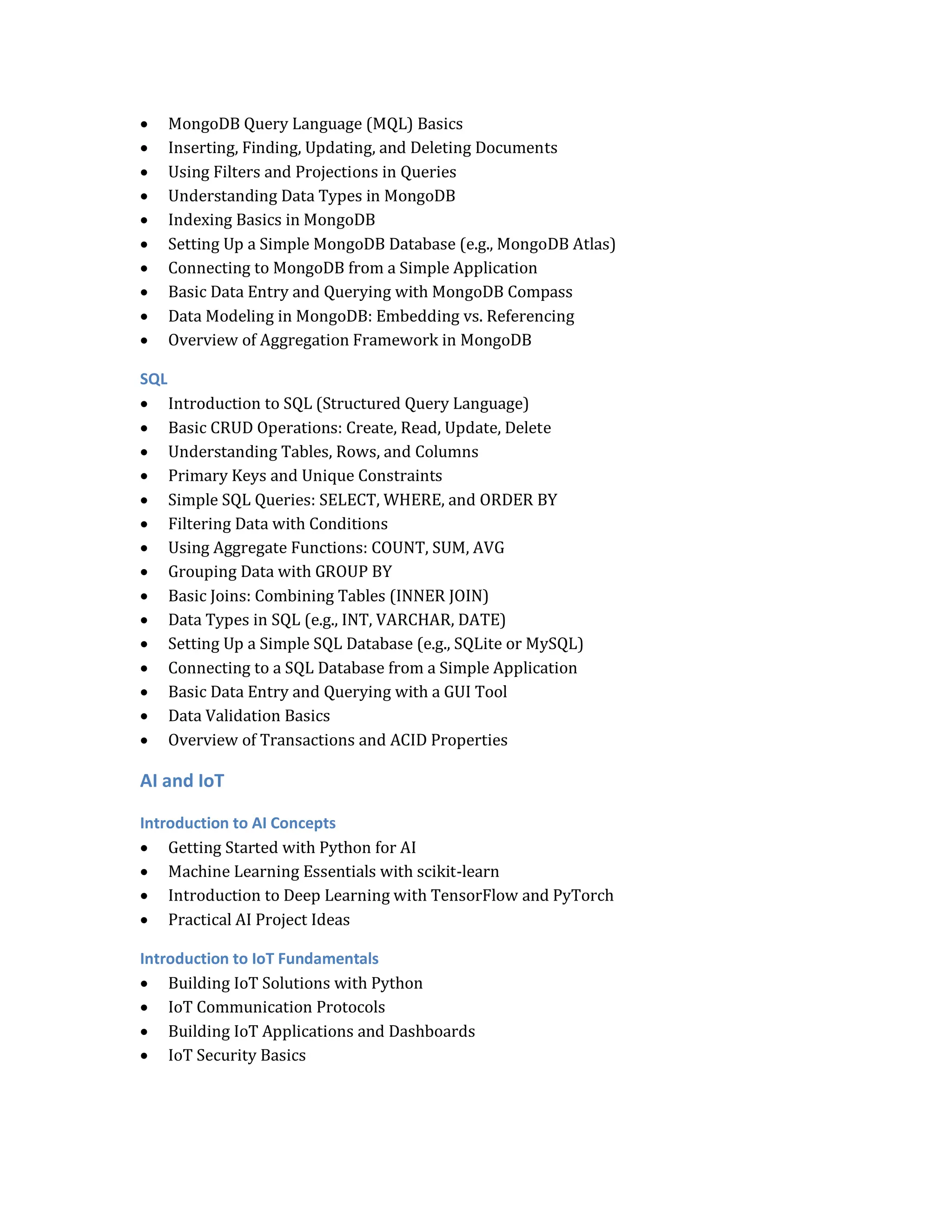  MongoDB Query Language (MQL) Basics
 Inserting, Finding, Updating, and Deleting Documents
 Using Filters and Projections in Queries
 Understanding Data Types in MongoDB
 Indexing Basics in MongoDB
 Setting Up a Simple MongoDB Database (e.g., MongoDB Atlas)
 Connecting to MongoDB from a Simple Application
 Basic Data Entry and Querying with MongoDB Compass
 Data Modeling in MongoDB: Embedding vs. Referencing
 Overview of Aggregation Framework in MongoDB
SQL
 Introduction to SQL (Structured Query Language)
 Basic CRUD Operations: Create, Read, Update, Delete
 Understanding Tables, Rows, and Columns
 Primary Keys and Unique Constraints
 Simple SQL Queries: SELECT, WHERE, and ORDER BY
 Filtering Data with Conditions
 Using Aggregate Functions: COUNT, SUM, AVG
 Grouping Data with GROUP BY
 Basic Joins: Combining Tables (INNER JOIN)
 Data Types in SQL (e.g., INT, VARCHAR, DATE)
 Setting Up a Simple SQL Database (e.g., SQLite or MySQL)
 Connecting to a SQL Database from a Simple Application
 Basic Data Entry and Querying with a GUI Tool
 Data Validation Basics
 Overview of Transactions and ACID Properties
AI and IoT
Introduction to AI Concepts
 Getting Started with Python for AI
 Machine Learning Essentials with scikit-learn
 Introduction to Deep Learning with TensorFlow and PyTorch
 Practical AI Project Ideas
Introduction to IoT Fundamentals
 Building IoT Solutions with Python
 IoT Communication Protocols
 Building IoT Applications and Dashboards
 IoT Security Basics
 