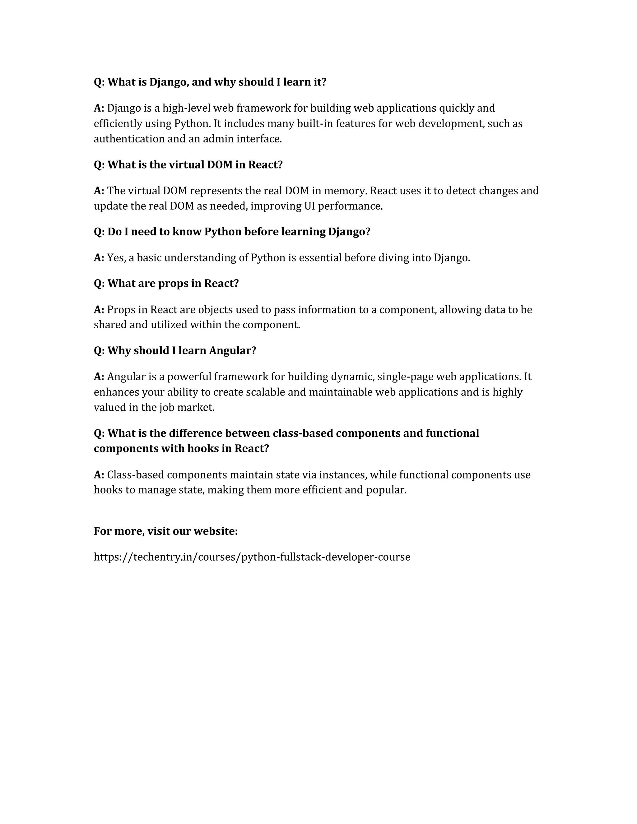 Q: What is Django, and why should I learn it?
A: Django is a high-level web framework for building web applications quickly and
efficiently using Python. It includes many built-in features for web development, such as
authentication and an admin interface.
Q: What is the virtual DOM in React?
A: The virtual DOM represents the real DOM in memory. React uses it to detect changes and
update the real DOM as needed, improving UI performance.
Q: Do I need to know Python before learning Django?
A: Yes, a basic understanding of Python is essential before diving into Django.
Q: What are props in React?
A: Props in React are objects used to pass information to a component, allowing data to be
shared and utilized within the component.
Q: Why should I learn Angular?
A: Angular is a powerful framework for building dynamic, single-page web applications. It
enhances your ability to create scalable and maintainable web applications and is highly
valued in the job market.
Q: What is the difference between class-based components and functional
components with hooks in React?
A: Class-based components maintain state via instances, while functional components use
hooks to manage state, making them more efficient and popular.
For more, visit our website:
https://techentry.in/courses/python-fullstack-developer-course
 