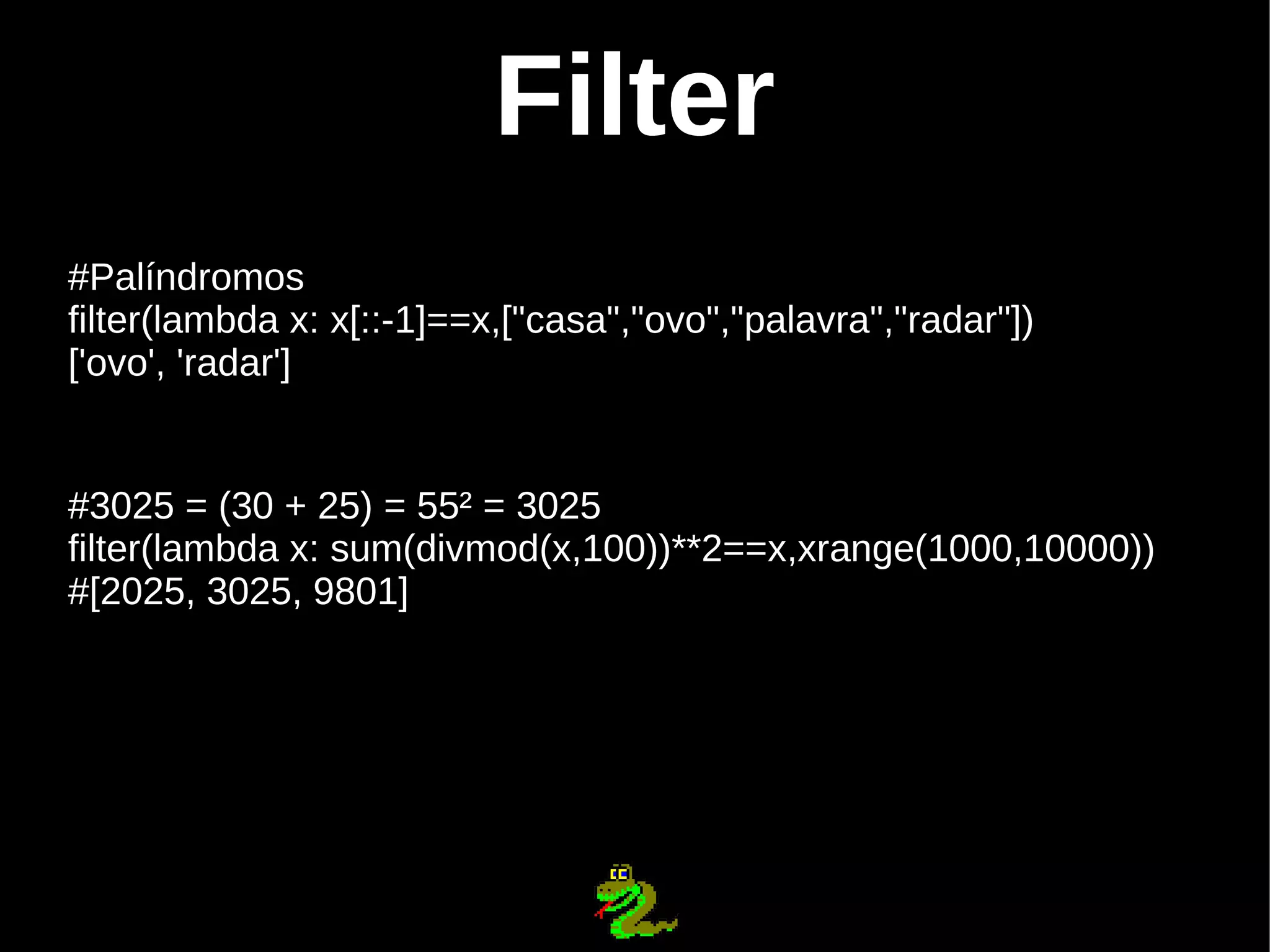 Filter #Palíndromos filter(lambda x: x[::-1]==x,["casa","ovo","palavra","radar"]) ['ovo', 'radar'] #3025 = (30 + 25) = 55² = 3025 filter(lambda x: sum(divmod(x,100))**2==x,xrange(1000,10000)) #[2025, 3025, 9801] 