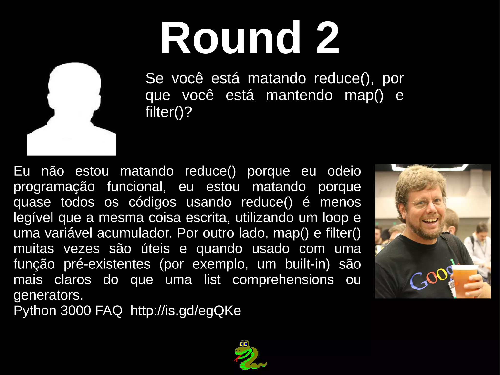 Round 2 Se você está matando reduce(), por que você está mantendo map() e filter()? Eu não estou matando reduce() porque eu odeio programação funcional, eu estou matando porque quase todos os códigos usando reduce() é menos legível que a mesma coisa escrita, utilizando um loop e uma variável acumulador. Por outro lado, map() e filter() muitas vezes são úteis e quando usado com uma função pré-existentes (por exemplo, um built-in) são mais claros do que uma list comprehensions ou generators. Python 3000 FAQ http://is.gd/egQKe 