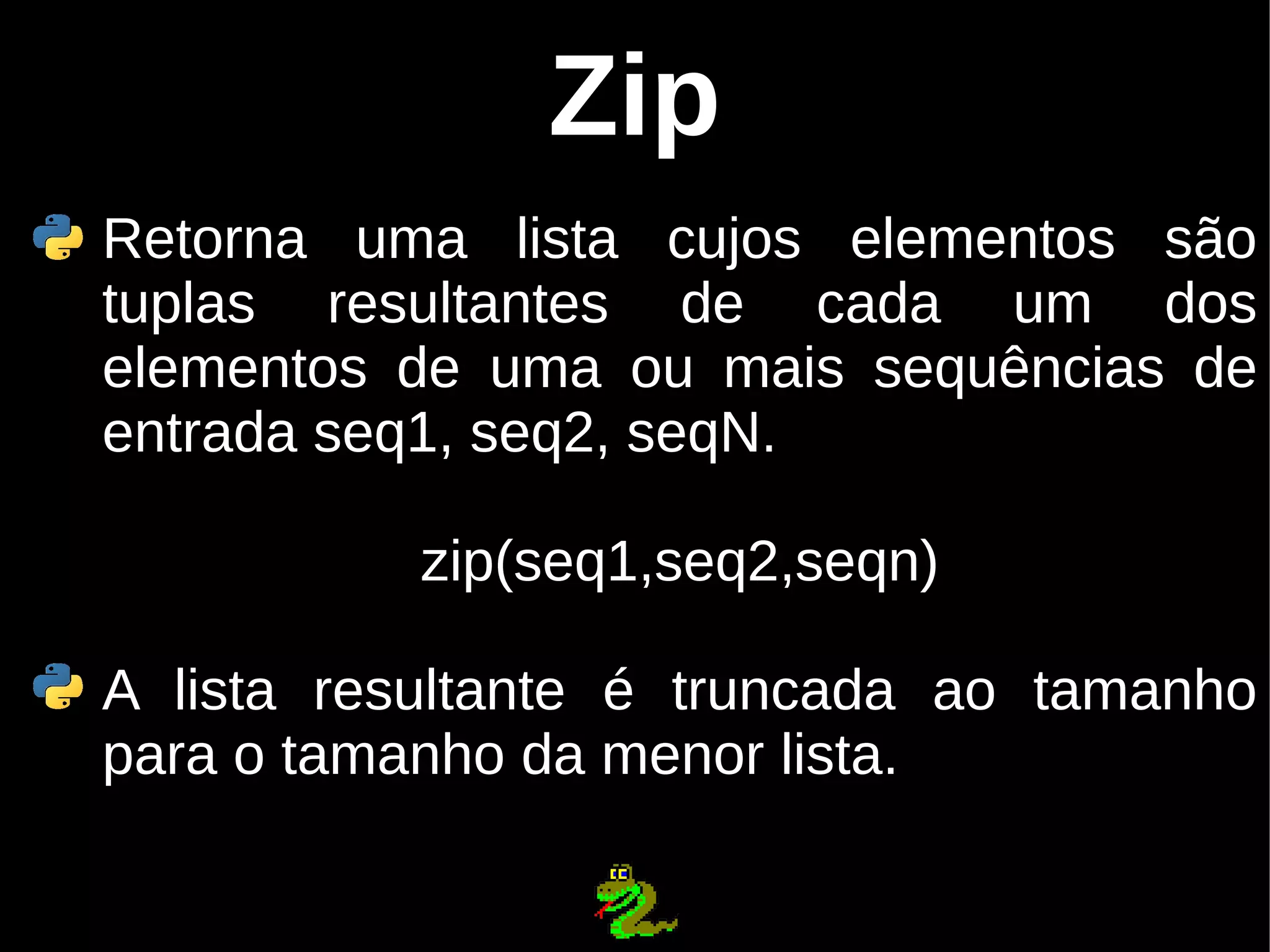 Zip Retorna uma lista cujos elementos são tuplas resultantes de cada um dos elementos de uma ou mais sequências de entrada seq1, seq2, seqN. zip(seq1,seq2,seqn) A lista resultante é truncada ao tamanho para o tamanho da menor lista. 