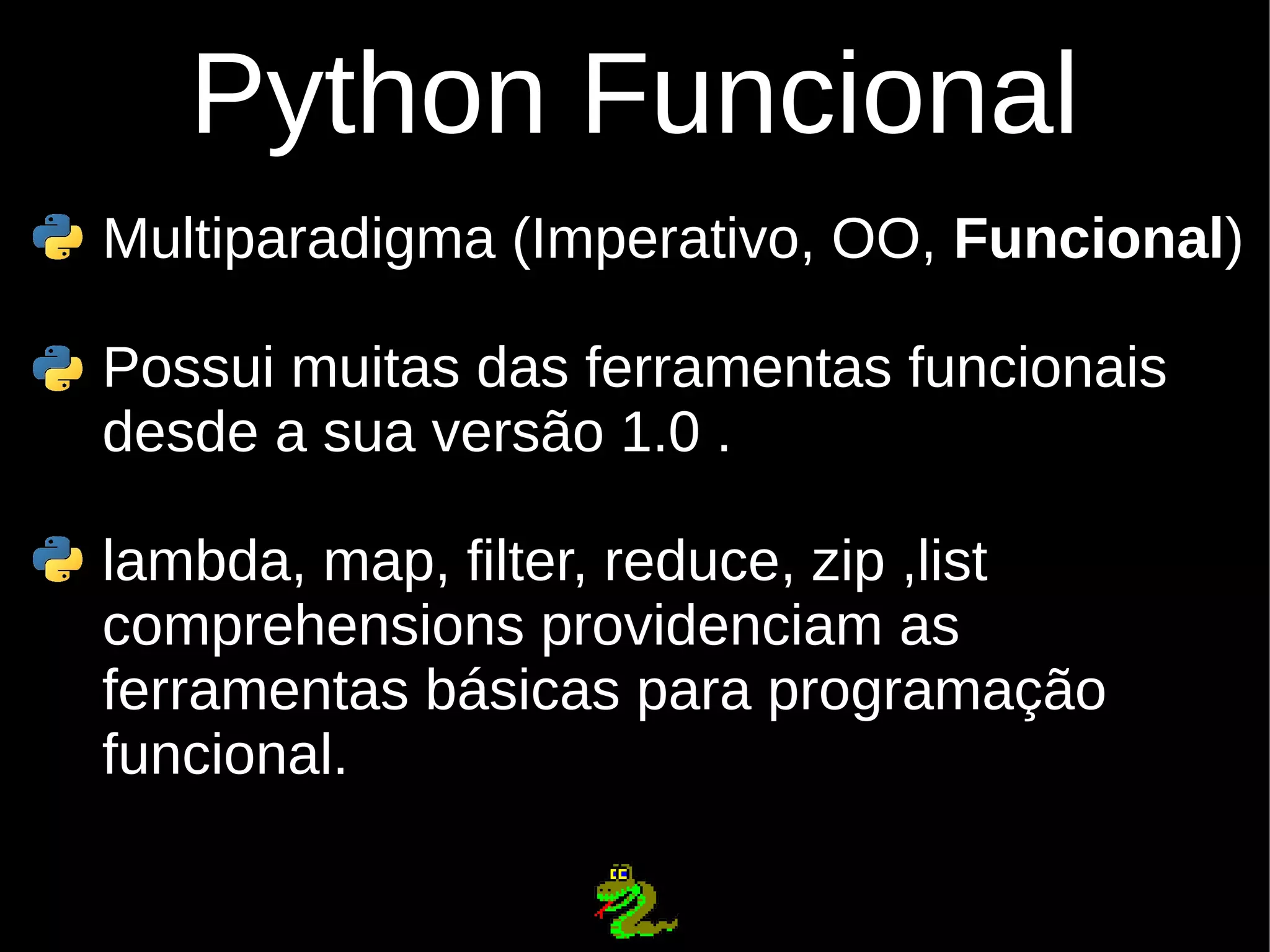 Python Funcional Multiparadigma (Imperativo, OO, Funcional) Possui muitas das ferramentas funcionais desde a sua versão 1.0 . lambda, map, filter, reduce, zip ,list comprehensions providenciam as ferramentas básicas para programação funcional. 