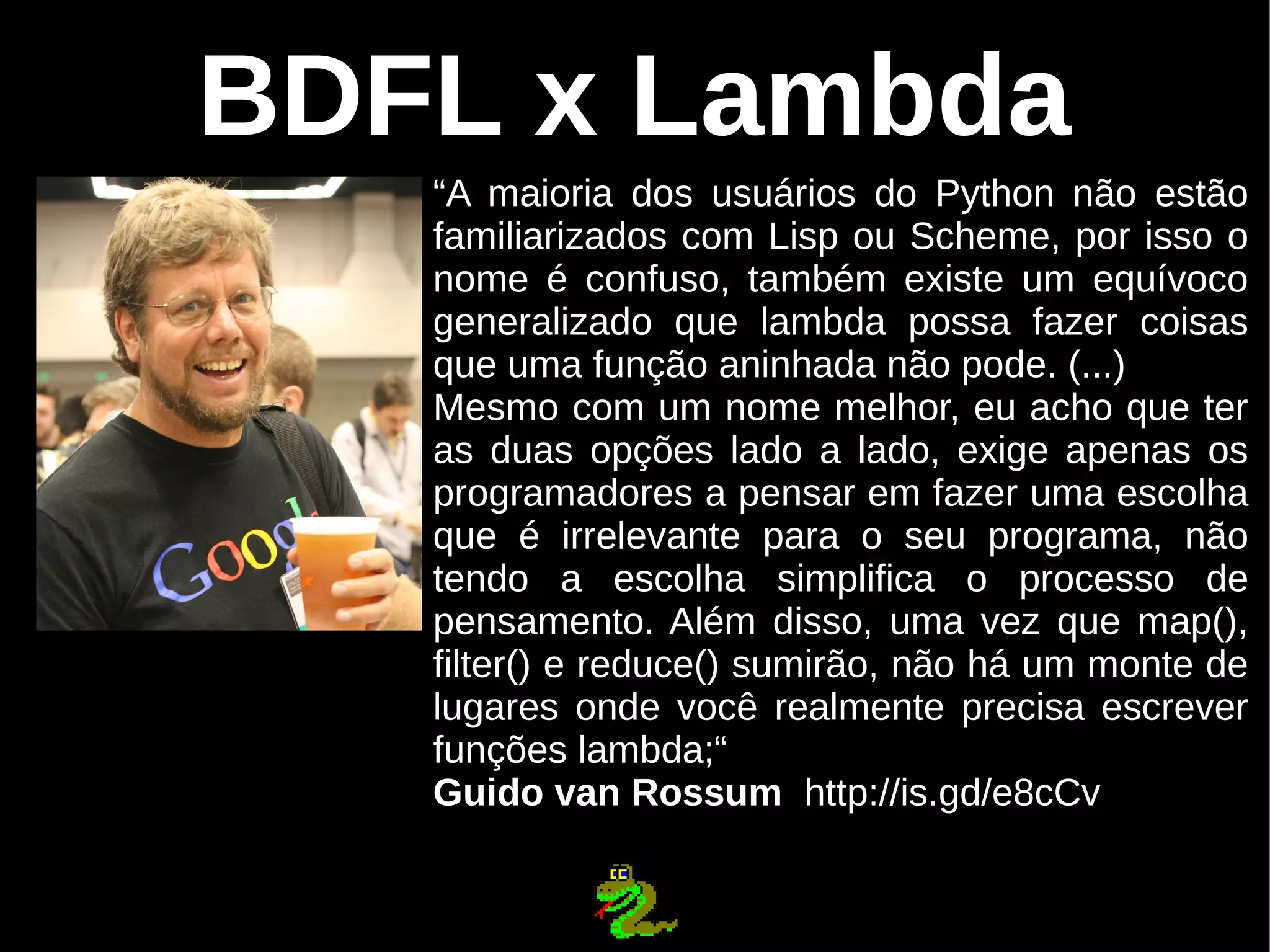 BDFL x Lambda “A maioria dos usuários do Python não estão familiarizados com Lisp ou Scheme, por isso o nome é confuso, também existe um equívoco generalizado que lambda possa fazer coisas que uma função aninhada não pode. (...) Mesmo com um nome melhor, eu acho que ter as duas opções lado a lado, exige apenas os programadores a pensar em fazer uma escolha que é irrelevante para o seu programa, não tendo a escolha simplifica o processo de pensamento. Além disso, uma vez que map(), filter() e reduce() sumirão, não há um monte de lugares onde você realmente precisa escrever funções lambda;“ Guido van Rossum http://is.gd/e8cCv 