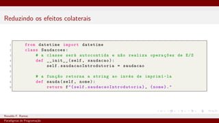 Reduzindo os efeitos colaterais
1 from datetime import datetime
2 class Saudacoes:
3 # a classe será autocontida e não realiza operações de E/S
4 def __init__(self, saudacao):
5 self. saudacaoIntrodutoria = saudacao
6
7 # a função retorna a string ao invés de imprimí-la
8 def sauda(self, nome):
9 return f"{self. saudacaoIntrodutoria }, {nome}."
Ronaldo F. Ramos Instituto Federal do Ceará
Paradigmas de Programação
 