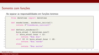 Somente com funções
Ao separar as responsabilidades em funções teremos:
1 from datetime import datetime
2
3 def sauda(nome, saudacao_inicial ):
4 return f"{ saudacao_inicial }"
5
6 def definir_saudacao ():
7 hora_atual = datetime.now()
8 if hora_atual.hour < 12:
9 return "Bom dia"
10 elif 12 <= hora_atual.hour < 18:
11 return "Boa tarde"
12 else:
13 return "Boa noite"
Ronaldo F. Ramos Instituto Federal do Ceará
Paradigmas de Programação
 