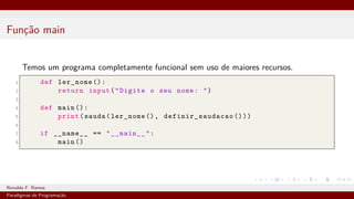 Função main
Temos um programa completamente funcional sem uso de maiores recursos.
1 def ler_nome ():
2 return input("Digite o seu nome: ")
3
4 def main ():
5 print(sauda(ler_nome (), definir_saudacao ()))
6
7 if __name__ == "__main__":
8 main ()
Ronaldo F. Ramos Instituto Federal do Ceará
Paradigmas de Programação
 