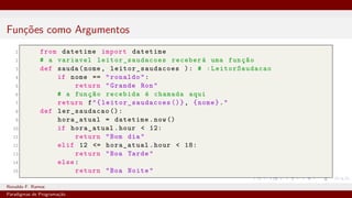 Funções como Argumentos
1 from datetime import datetime
2 # a variavel leitor_saudacoes receberá uma função
3 def sauda(nome, leitor_saudacoes ): # :LeitorSaudacao
4 if nome == "ronaldo":
5 return "Grande Ron"
6 # a função recebida é chamada aqui
7 return f"{ leitor_saudacoes ()}, {nome}."
8 def ler_saudacao ():
9 hora_atual = datetime.now()
10 if hora_atual.hour < 12:
11 return "Bom dia"
12 elif 12 <= hora_atual.hour < 18:
13 return "Boa Tarde"
14 else:
15 return "Boa Noite"
Ronaldo F. Ramos Instituto Federal do Ceará
Paradigmas de Programação
 