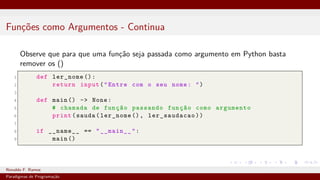 Funções como Argumentos - Continua
Observe que para que uma função seja passada como argumento em Python basta
remover os ()
1 def ler_nome ():
2 return input("Entre com o seu nome: ")
3
4 def main () -> None:
5 # chamada de função passando função como argumento
6 print(sauda(ler_nome (), ler_saudacao))
7
8 if __name__ == "__main__":
9 main ()
Ronaldo F. Ramos Instituto Federal do Ceará
Paradigmas de Programação
 