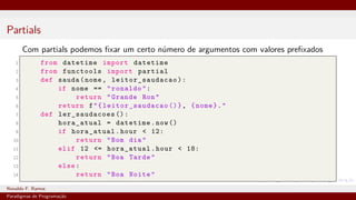 Partials
Com partials podemos fixar um certo número de argumentos com valores prefixados
1 from datetime import datetime
2 from functools import partial
3 def sauda(nome, leitor_saudacao ):
4 if nome == "ronaldo":
5 return "Grande Ron"
6 return f"{ leitor_saudacao ()}, {nome}."
7 def ler_saudacoes ():
8 hora_atual = datetime.now()
9 if hora_atual.hour < 12:
10 return "Bom dia"
11 elif 12 <= hora_atual.hour < 18:
12 return "Boa Tarde"
13 else:
14 return "Boa Noite"
Ronaldo F. Ramos Instituto Federal do Ceará
Paradigmas de Programação
 