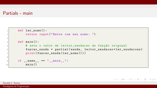 Partials - main
1 def ler_nome ():
2 return input("Entre com seu nome: ")
3
4 def main ():
5 # seta o valor de leitor_saudacao da função original
6 funcao_sauda = partial(sauda, leitor_saudacao =ler_saudacoes)
7 print(funcao_sauda(ler_nome ()))
8
9 if __name__ == "__main__":
10 main ()
Ronaldo F. Ramos Instituto Federal do Ceará
Paradigmas de Programação
 