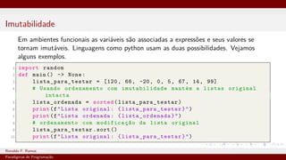 Imutabilidade
Em ambientes funcionais as variáveis são associadas a expressões e seus valores se
tornam imutáveis. Linguagens como python usam as duas possibilidades. Vejamos
alguns exemplos.
1 import random
2 def main () -> None:
3 lista_para_testar = [120, 68, -20, 0, 5, 67, 14, 99]
4 # Usando ordenamento com imutabilidade mantém a listas original
intacta
5 lista_ordenada = sorted( lista_para_testar )
6 print(f"Lista original: { lista_para_testar }")
7 print(f"Lista ordenada: { lista_ordenada}")
8 # ordenamento com modificação da lista original
9 lista_para_testar .sort ()
10 print(f"Lista original: { lista_para_testar }")
Ronaldo F. Ramos Instituto Federal do Ceará
Paradigmas de Programação
 