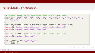 Imutabilidade - Continuação
1 # outros exemplos de operações mutáveis e imutáveis
2 cartas = ["2", "3", "4", "5", "6", "7", "8", "9", "10", "J", "Q",
"K", "A"]
3
4 cartas_embaralhadas = random.sample(cartas, k=len(cartas))
5 print(f"Cartas embaralhadas: { cartas_embaralhadas }")
6 print(f"Cartas originais: {cartas}")
7
8 random.shuffle(cartas) # embaralha cartas (mutável)
9 print(f"cartas: {cartas}")
10
11 if __name__ == "__main__":
12 main ()
Ronaldo F. Ramos Instituto Federal do Ceará
Paradigmas de Programação
 
