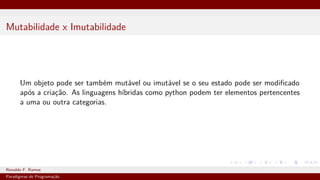 Mutabilidade x Imutabilidade
Um objeto pode ser também mutável ou imutável se o seu estado pode ser modificado
após a criação. As linguagens híbridas como python podem ter elementos pertencentes
a uma ou outra categorias.
Ronaldo F. Ramos Instituto Federal do Ceará
Paradigmas de Programação
 