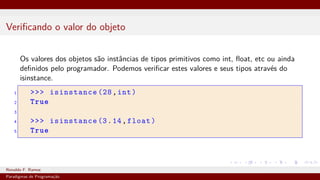 Verificando o valor do objeto
Os valores dos objetos são instâncias de tipos primitivos como int, float, etc ou ainda
definidos pelo programador. Podemos verificar estes valores e seus tipos através do
isinstance.
1 >>> isinstance (28,int)
2 True
3
4 >>> isinstance (3.14,float)
5 True
Ronaldo F. Ramos Instituto Federal do Ceará
Paradigmas de Programação
 
