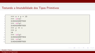 Testando a Imutabilidade dos Tipos Primitivos
1 >>> x = y = 13
2 >>> id(x)
3 2182424887920
4 >>> id(y)
5 2182424887920
6 >>> y += 1
7 >>> y
8 14
9 >>> id(y)
10 2182424887952
11 >>> id(x)
12 2182424887920
Ronaldo F. Ramos Instituto Federal do Ceará
Paradigmas de Programação
 